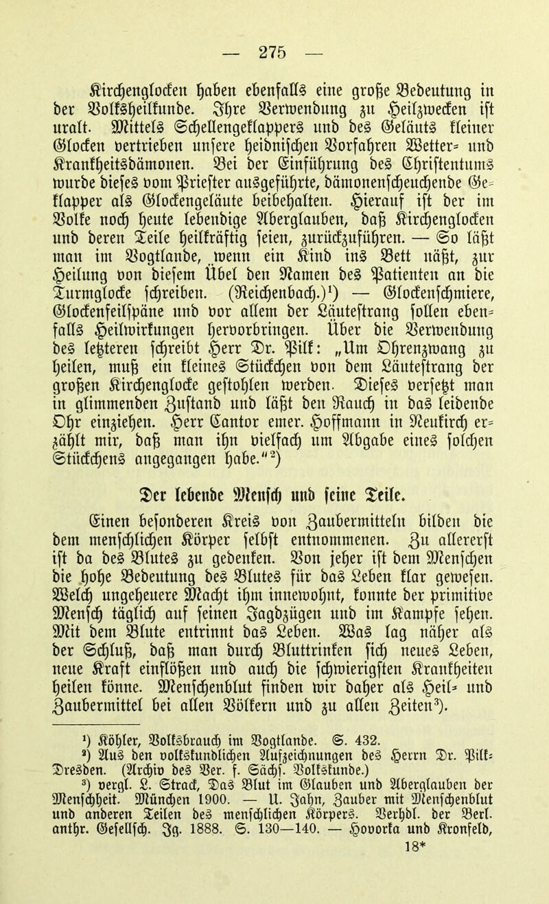 Kircpenglocfett paben ebenfalls eine grope Sebeutung in ber SolfSpeilfunbe. 3pre Sermenbitng 31t ^eilgmecfen ift uralt. Mittels ©cpetlengeflapperS itnb beS ©eläutS Heiner (55tocfen oertrieben unfere peibnifcpen Sorfapren SBetter* unb KranfpeitSbämonen. Sei ber ©infüprung beS ©priftentuntS nmrbe biefeS oom ijkiefter aitSgefüprte, bämonenfcpeucpenbe ©e* flapper als ©lodengeläute beibepaltett. hierauf ift ber int Solle nocp peute lebettbige Aberglauben, baff Kircpenglodett unb beren Steile peilfräftig feien, ^uriicfgufüpren. — @0 läpt man im Sogtlanbe, joenn ein Kinb ins S3ett itäpt, jur Teilung öon biefem Übel ben tarnen beS Patienten an bie Xurmglocle fcpreibett. (fReidpenbacp.)1) — ©lodenfcpmiere, ©lodenfeilfpätte unb üor allem ber Säuteftrang follen eben* falls ^eilmirfungen perüorbrittgen. Über bie Sertoenbuttg beS lepterett fdpreibt §err ®r. $ßill: „Um Dpren^mang gu peilen, mup ein Heines ©tüddjen üon bem Säuteftrang ber gropen Kircpenglode geftoplen toerben. SDiefeS üerfept man in glimmenben gitftanb unb läpt ben Saucp in baS leibettbe 0pr ein§iepen. ^err ©antor emer. £>offmantt in 9?eufircp er* ^äplt mir, bap man ipn öielfacp um Abgabe eines foldjen ©titdcpenS angegangen pabe.2) Ser lebettbe SUiettfcp unb fctue Seile. ©inen befonberett Kreis üon 3auüermitteln bilbett bie bem menfcplicpen Körper felbft entnommenen, ßu allererft ift ba beS SluteS 31t gebettfen. Sott jeper ift bem ÜOienfcpen bie pope Sebeutung beS SluteS für baS Seben flar getoefett. 2Bel(f) ungepeuere üHiacpt ipm innetoopttt, fonnte ber primitioe SJienfcp täglich auf feinen Sagbjügett ttttb im Kampfe fepen. SOiit bem Slute entrinnt baS Seben. 2öaS lag näper als ber ©eplup, bap man burep Sluttrinlen fiep neues Seben, nette Kraft einflöpen unb auep bie fcpmierigften Kranlpeiteit peilen lönne. SDtenfcpenblut finben toir baper als ^eil* unb ßaubermittel bei allen Söllern unb §u allen feiten3). ‘) Kopier, SSolfäbraucp im SSogtlanbe. @. 432. *) Au§ ben oolt§lunbticpen Aufjeicpnungen beS §erm 3)r. $ilt= 2)re§ben. (Ardjio be§ SSer. f. Säcpj. 23olf§tunbe.) 3) oergl. S. Stract, ®aS 23Iut im ©tauben unb Aberglauben ber SJlenfdppeit. 9Uüncpen 1900. — U. ^aptt, 3au^er mit IDtenfcpenblut unb anberen Seilen be§ menfepliöpen Körpert. Serpbl. ber Serl. antpr. ©efellfcp. 3g. 1888. 6. 130—140. — §ooorla unb Kronfelb, 18*