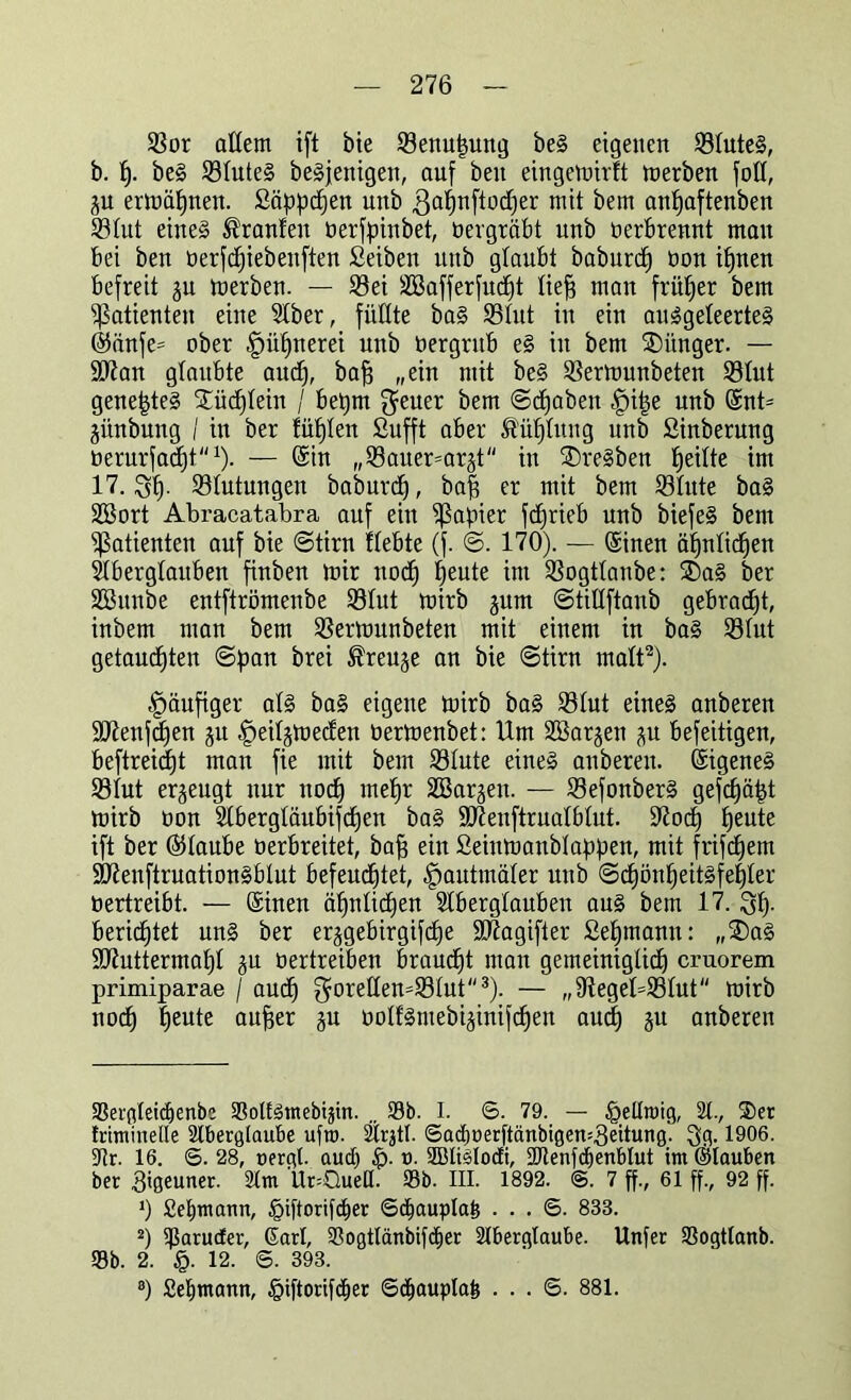 Sßor allem ift bie Senuftung beS eigenen StuteS, b. f). beS StuteS beSjenigeit, auf beit eingemirtt merben fott, ju ermähnen. Säppdjen unb $at)nftod)er mit bem anftaftenben S3tut eines Traufen oerfpinbet, oergräbt unb oerbrennt mau bei ben üerfdfiebenften Seiben unb glaubt baburd) üon iljnen befreit ju luerben. — Sei SBafferfudjt lieft man früfter bem Patienten eine Stber, füllte baS Stut in ein auSgeteerteS ©änfe= ober |)üfjnerei unb bergrub eS in bem ®itnger. — 9ttan glaubte aud), baft „ein mit beS Sermunbeten 93tut geneftteS ®üd)tein / beftm $euer bem ©cftaben |)ifte unb ©nt* jünbung / in ber fütjten Sufft aber ß'üfttung unb Sinberung oerarfacftt1). — ©in „SBauer^ar^t in ®reSben fteitte im 17.Stutungen baburd), baft er mit bem Stute baS SBort Abracatabra auf ein ißajüer fcftrieb unb biefeS bem Patienten auf bie ©tirn ttebte (f. ©. 170). — (Sinen äftntidjen Aberglauben finben mir nod) fteute im Sogttanbe: ®aS ber Shtnbe entftrömenbe Stut mirb jum ©tittftanb gebraut, inbem man bem Sermunbeten mit einem in baS Stut getauften ©pan brei ^reuje an bie ©tirn matt2). häufiger atS baS eigene mirb baS Stut eines anberen S07enfd)en ju Imt^meden üermenbet: Um Söarjen p befeitigen, beftreicftt man fie mit bem Stute eines anberen. Eigenes Stut erzeugt nur nod) meftr SBargen. — SefonberS gefcftäftt mirb oon Stbergtäubifdjen baS ütftenftruatbtut. üftod) fteute ift ber ©taube oerbreitet, baft ein Seinmanbtaftpen, mit frifcftem sAenftruationSbtut befeuchtet, ^autmäter unb ©cftönfteitsfeftter vertreibt. — ©inen äftntidjen SIbergtaubeu aus bem 17. berichtet uns ber er^gebirgifdje SIftagifter Seftmann: „®aS ÜÜJtuttermaftt ju bertreiben braucht man gemeiniglid) cruorem primiparae j aud) ^oreßen=:®^ut<<3)- — „9teget=Stut mirb nod) heute aufter gu oottSmebi^inif^en aud) ju anberen 33ergteid)enbc aSoUötnebigtn. 33b. I. 6. 79. — §eltroig, 21, 2>et friminelle 2lbergtaut>e ufro. 2trjtl. ©adjoerftänbigen^eitung. 3g. 1906. Ar. 16. <5. 28, nergl. aud) $■ ». SBlislodi, SJtenfdjenbtut im ©tauben ber gtgeuner. 2lm Ur=QueH. 93b. III. 1892. @. 7 ff., 61 ff., 92 ff. v) Seemann, §iftorifd»er ©djauplafe ... 6. 833. 2) ißaruder, Gart, 23ogtlänbifd)er 2tbergtaube. Unfer 93ogttanb. 93b. 2. §. 12. ©. 393. 8) 2et)tnann, §iftorifd)er 6d)aupla& . . . ©. 881.