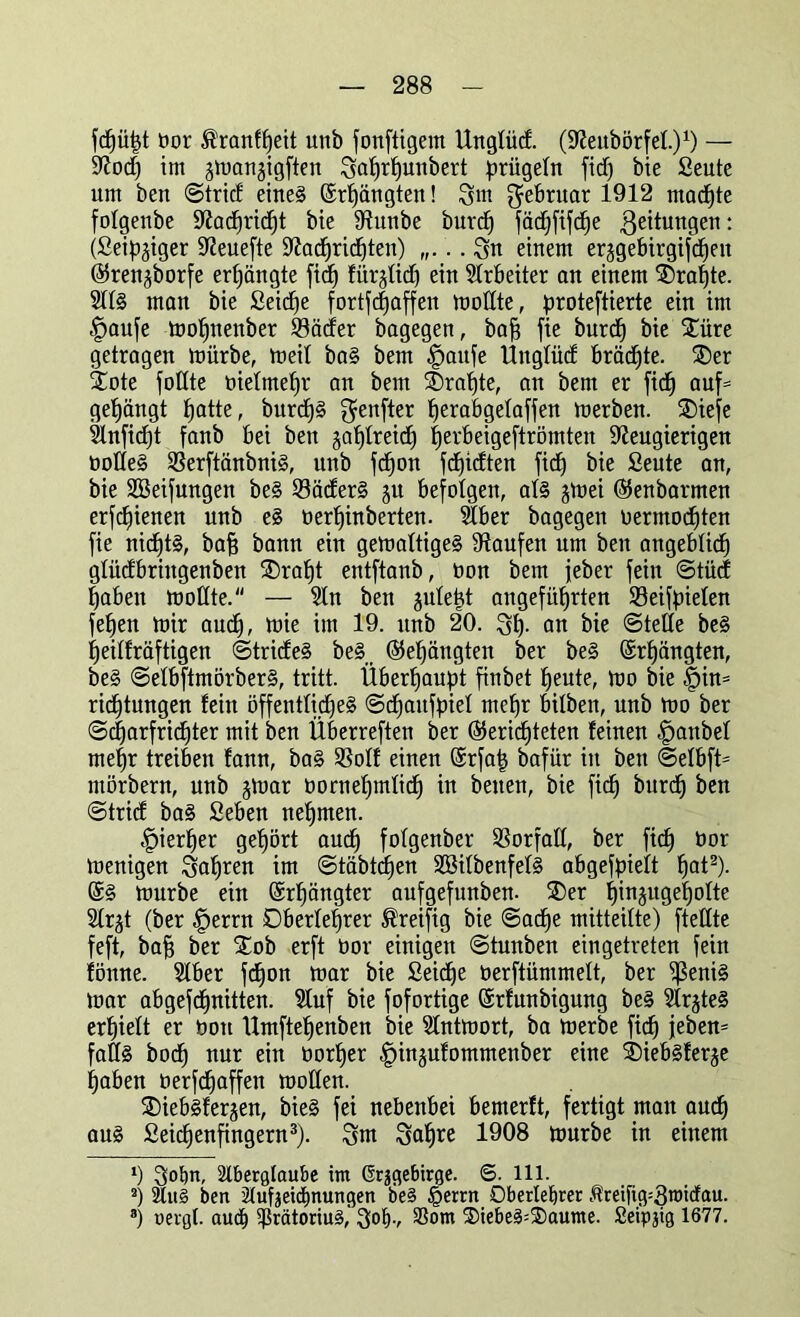 fdjütjt bor ^ranfffeit unb fonftigem Ungfüd. (Nettbörfef.)1) — Nod) im jmanjigfien 3a{)rf)unbert prügeln fidj bie Seute um ben ©trid eines ©rhängten! 3m Februar 1912 machte fofgenbe 9^acf)ric^t bie Nunbe burdj fäc^fifc^e Leitungen: (Seidiger Neuefte Nachrichten) . 3u einem erjgebirgifcfjen ©ren^borfe erhängte fid^ fiirjtid) ein Arbeiter an einem Drahte. 2tfS man bie Seicfje fortfdjaffen modte, proteftierte ein im §aufe mohnenber ©öder bagegen, baff fie burcf) bie £üre getragen mürbe, meif baS bem £>aufe Üttgfüd brächte. 2)er Xote füllte biefmehr an bem ®rafjte, an bem er fic^ auf= gelängt fjatte, burd)§ genfter fjerabgelaffen merben. SDiefe 5lnfid)t fanb bei ben gasreich tjerbeigeftrömten Neugierigen bodeS 23erftänbniS, unb fd)on fdjidten fid) bie Seute an, bie SBeifungen beS 23äderS jn befolgen, als jmei ©enbarmen erfcfjienen unb eS berhinberten. $ber bagegen bermochten fie nichts, baff bann ein gemaftigeS Naufen um ben angeblich gtüdbrhtgenben £)raf)t entftanb, bon bem feber fein ©tücf haben modte. — Stn ben §utept angeführten SBeifpielett feffen mir auch, ütie im 19. unb 20. 3h- an bie ©teile beS fjeitfräftigen ©trideS beS, (Gehängten ber beS ©rfjängten, beS ©efbftmörberS, tritt. Überhaupt finbet heute, mo bie §in= ridhtungen fein öffentliches ©chattfpief mehr bilben, nnb mo ber ®charfricf)ter mit ben Überreften ber berichteten feinen |)anbef mehr treiben fann, baS SSoff einen ©rfa| bafür in ben ©elbfü mörbern, nnb jmar bornehmdd) in betten, bie fid) burch ben ©trid baS Seben nehmen. hierher gehört auch fofgenber SSorfad, ber fich bor menigen 3al)ren im ©täbtdien SöifbenfefS abgefpielt hat2). ©S mürbe ein ©rhängter aufgefunben- ®er hinjugehofte Sfrjt (ber §errn Oberlehrer ®reifig bie Sache mitteilte) ftedte feft, bah ber STob erft bor einigen ©tunben eingetreten fein föttne. Stber fd)on mar bie Seiche berftümmeft, ber ^ßeniS mar abgefchnitten. Sluf bie fofortige ©rfunbigung beS SlrjteS erhielt er bott Umftehenben bie Sfntmort, ba merbe fich jeben= fadS hoch nur ein borher f)in§ufommenber eine sbiebsferje haben berfdfaffen moden. ®iebsferjen, bieS fei nebenbei bemerft, fertigt matt auch aus Seichenfingern3). 3nt 3ahre 1908 mürbe in einem v) 3obn, 2lberglaube im Grjgebirge. ©. 111. 8) 2lu§ ben Aufzeichnungen be§ §errn Oberlehrer Äreifig=3micfau. 3) neigt. auch ^ßrätoriuS, 3°h-, S)iebeS=S)aume. Seipjig 1677.