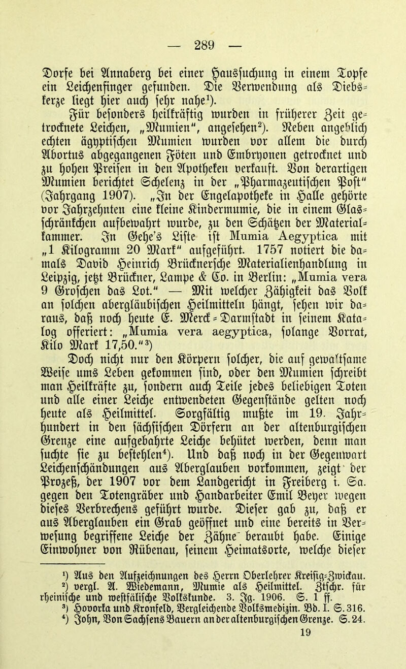 Torfe bei Slmtaberg bei einer fjau§jucf)ung in einem Stopfe ein Seichenfinger gefunben. Tie Vermenbung als TiebS= ferge liegt hier auch fe^r nahe1)- $ür befonberS peitfräftig mürben in früherer ßeit ges trodnete Seiten, „Mumien, angefehen2). Sieben angeblich echten ägpptifc^en Sdhtmien mürben bor allem bie burd) SdbortuS abgegangenen $öten unb ©mbrponen getrocEnet unb ju hohen greifen in ben STpot^efen berfauft. Von berartigen SOinmien berichtet ©cheleng in ber „fßharmageutifchen fßoft (Jahrgang 1907). „Sn ber (Sngelapot^efe in Halle gehörte bor 3ohr3e^nteit eine Heine ®inbermumie, bie in einem ®laS= fdjränfchen aufbemahrt mürbe, ju ben Schäden ber Material* farnmer. Sn ©elfe’S Sifte ift Mumia Aegyptica mit „1 Kilogramm 20 Mar! aufgeführt. 1757 notiert bie ba= mals Tabib Heinrich Vrüdnerfdfe Materialienhanblung in Seidig, je|t Vrüdner, Sampe & (So. in Verlin: „Mumia vera 9 ©kofcfjen baS £ot. — Mit meldfer 3äf)tgfeit baS Volf an foldpen abergläubifdjen Heilmitteln hängt, fet)en mir ba* raus, baff noch hente ©. Merd * Tarmftabt in feinem $ata= log offeriert: „Mumia vera aegyptica, folange Vorrat, Mo SOiarf 17,50. 3) Tod) nicht nur ben Körpern foldjer, bie auf gemaltfame Söeife umS Seben gefommen finb, ober ben Mumien fd^reibt man Heilfräfte gu, fonbern auch Teile jebeS beliebigen Toten unb alte einer Seiche entmenbeten ©egenftänbe gelten noch heute als Heilmittel. Sorgfältig muffte im 19. Sah*3 hunbert in ben fächfifchen Dörfern an ber altenburgifchen (Strenge eine aufgebahrte Seiche behütet merben, benn man fudfte fie gu beftefften4). Unb baf3 noch in ber ©tegeumart Seichenfdhänbungen aus Slberglauben borfommen, geigt ber ^ßroge^, ber 1907 bor bem Sanbgeridft in Sreiberg i- ©°- gegen ben Totengräber unb Hflnbarbeiter ©mit Veper megen biefeS Verbrechens geführt mürbe. Tiefer gab gu, bah er aus Slbergtanben ein ©trab geöffnet unb eine bereits in Ver* mefung begriffene Seiche ber gähne' beraubt habe. ©inige ©inmopner bon fftübenau, feinem HeimatSorte, meldfe biefer *) 2lu§ ben 2lufgeichnungen beS Herrn Oberlehrer Äreifig^roidau. 2) uergl. 21. SBiebemann, ÜJtumie als Heilmittel. 3tfd)r. für rpeinifche unb roeftfälifdhe 93olMunbe. 3. Sg. 1906. ©. 1 ff. 3) Honorla unb Äronfelb, 9Sergleichenbe 2?ol!Sntebiftn. 93b. I. 6.316. 4) Sohn, 9Son6a^fenS93auern an ber altenburgifchen ©renge. 6.24. 19