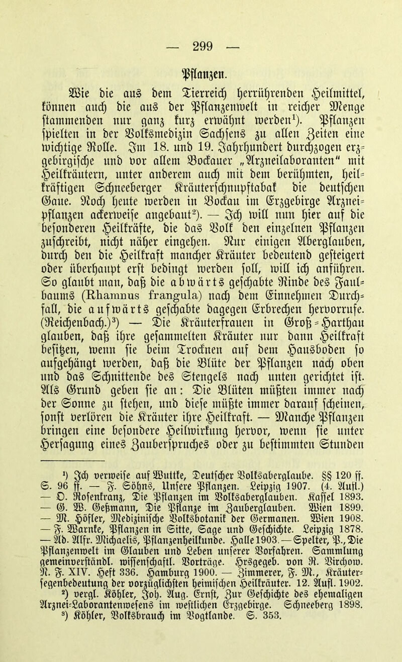 ^flanjen. SÖ3ie bie aus bern Sierreicf) fferri'tfjrenben §eifmittef, formen and; bie aus ber ^ßffaujenweft in reicher Stenge ftammenben nur gang furj ermähnt werben1), ^flanjen hielten in ber SSoffSmebijin ©adjfenS gu ollen geiten eine Wichtige Stoffe. Sm 18. unb 19. Safjrfjunbert burcfjjogen er^ gebirgige unb bor allem fßodauer „Arsneifaboranten mit |)eiffräutern, unter onberem aucf) mit bem berühmten, fjeih fräftigen ©cfjneeberger ^räuterfdjnupftabaf bie beutfdfen ©aue. 9iod) fjeute werben in iöocfau im ©rjgebirge Ar§nei= pflanzen aderweife angebout2). — Set) witt nun fjier auf bie befonberen ^eiffräfte, bie baS Söolf ben einzelnen ^ßflaujen Sufcfjreibt, nidjt näher eingefjen. 9htr einigen Aberglauben, burcl) ben bie fpeiffraft mancher trauter bebeutenb gesteigert ober überhaupt erft bebingt werben folt, wid icf) anfüfjren. ©o glaubt mau, baff bie abwärts gehabte 3tinbe beS gauf= baurnS (Rhamnus frangula) nacfj bem ©innefpneu ®urd)s fall, bie aufwärts gehabte bagegen ©rbrecfjen fjerborrufe. (ffteidjenbacf).)3) — SDie ^räuterfrauen in ßfrofi = tpartlfau glauben, baff if)re gefammetten Kräuter nur bann -fpeitfraft befitjen, wenn fie beim SErodnen auf bem ^auSboben fo aufgef)ängt werben, baff bie SSlüte ber ^ffanjen nact) oben unb baS ©cfjnittenbe beS ©tengetS nad) unten gerichtet ift. AfS ©runb geben fie an: SDie 23füten müßten immer nad) ber ©onne ju ftefjen, unb biefe ntüfjte immer barauf Scheinen, fonft berfören bie Kräuter if;re ^eiffraft. — ÜDtandje ^ffanjen bringen eine befonbere §eifwirfung fjerbor, wenn fie unter Verfügung eines gauberfprudjeS ober §u beftimmten ©tunben ‘) 3d) uerroeife auf SButtfe, 3>eutfct)er 93olESabergtaube. §§ 120 ff. 6. 96 ff. — g. ©öfjnS, Unfere ^flan^en. Seipäig 1907. (4. 2tufl.) — 0. Dtofenfranj, ®ie ^flan^en int 33olE3aberglaüben. Äaffet 1893. — ©. 2B. ©eftmann, ®ie $flanje int ^auberglauben. SBien 1899. — DJt. §öfler, Dttebijinifcbe SolESbotaniE ber ©ermanen. DBien 1908. — g. SöarnEe, Dßflanjen in Sitte, Sage unb @efd»idjjte. Seipäig 1878. — 2tb. 211fr. DJtidEjaeliS, Dhlanjenbeilfunbe. §altel903.— Spelter, iß.,3Me iPflanjenroelt int ©tauben unb Seben nuferer SSorfatjren. Sammlung gemeinuerftänbl. roiffenfcfiaftt. Vorträge. £r§gegeb. non Dt. 9Sird)oro. Dt. g. XIY. <peft 336. Hamburg 1900. — lummerer, g. DR., trauter; fegenbebeutung ber norjüglidtiften bjeimifctjen §eiIEräuter. 12. Stuft. 1902. 2) uergt. Äöt)ler, ^oi). 2lug. ßrnft, 3ur ©efcfjicEite beS ehemaligen 2trmei;SabbrantenroefenS im meftticf)en Grjgebirge. Scfyneeberg 1898. 3) Äötiter, DtotESbraucf» int itogttanbe. S. 353.