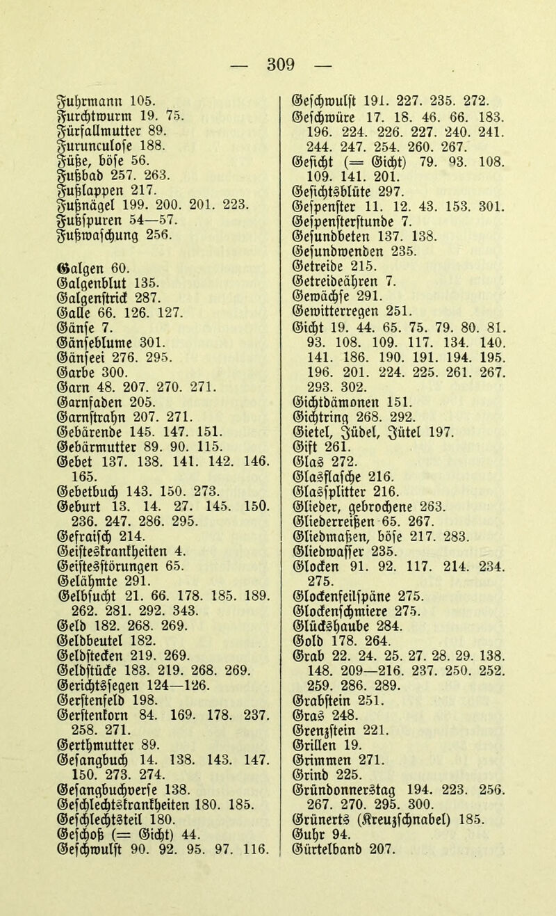 guf)rmanu 105. ffurcbtrourm 19. 75. gürfaümutter 89. guruncutofe 188. Sujse, böfe 56. gufebab 257. 263. Sufslappen 217. gufenäget 199. 200. 201. 223. gufefpuren 54—57. §uffraafä)ung 256. ©algen 60. ©aigenblut 135. ©algenftricf 287. ©alle 66. 126. 127. ©änfe 7. ©änfeblume 301. ©änfeei 276. 295. ©arbe 300. ©arn 48. 207. 270. 271. ©arnfaben 205. ©arnftraljn 207. 271. ©ebärenbe 145. 147. 151. ©ebärmutter 89. 90. 115. ©ebet 137. 138. 141. 142. 146. 165. ©ebetbucf) 143. 150. 273. ©eburt 13. 14. 27. 145. 150. 236. 247. 286. 295. ©efraifcf) 214. ©eifte3franll)eiten 4. ©eifte§ftörungen 65. ©eläljmte 291. ©elbfudjt 21. 66. 178. 185. 189. 262. 281. 292. 343. ©elb 182. 268. 269. ©elbbeutel 182. ©elbfteden 219. 269. ©elbftüde 183. 219. 268. 269. ®erid)t§fegen 124—126. ©erftenfelb 198. ©erftenfom 84. 169. 178. 237. 258. 271. ©ertlfmutter 89. ©efangbud) 14. 138. 143. 147. 150.' 273. 274. ©efangbudfnerfe 138. ®efd)ledt)t§Erantbeiten 180. 185. ©efdl)te<ht§teil 180. ©efcbofj (= ©idlit) 44. ©efdjroulft 90. 92. 95. 97. 116. ©efcf)nmlft 191. 227. 235. 272. ©ef4raüre 17. 18. 46. 66. 183. 196. 224. 226. 227. 240. 241. 244. 247. 254. 260. 267. ©eftdjt (= ©icfjt) 79. 93. 108. 109. 141. 201. ©eftd)te>blüte 297. ©efpenfter 11. 12. 43. 153. 301. ©efpenfterftunbe 7. ©efunbbeten 137. 138. ©efunbroenben 235. ©eireibe 215. ©etreibecüjren 7. ©eroädjfe 291. ©emitterregen 251. ©id>t 19. 44. 65. 75. 79. 80. 81. 93. 108. 109. 117. 134. 140. 141. 186. 190. 191. 194. 195. 196. 201. 224. 225. 261. 267. 293. 302. ©icbibämoneit 151. ©idjtring 268. 292. ©ietet, Qübel, Mittel 197. ©ift 261. ©lal 272. ©la!?flafd)e 216. ©lalfplitter 216. ©lieber, gebrochene 263. ©lieberreifsen 65. 267. ©liebmafien, böfe 217. 283. ©Itebroaffer 235. ©loden 91. 92. 117. 214. 234. 275 ©locfenfeilfpüne 275. ©loclenfchmiere 275. ©lücE^^aube 284. ©olb 178. 264. ©rab 22. 24. 25. 27. 28. 29. 138. 148. 209—216. 237. 250. 252. 259. 286. 289. ©rabftein 251. @ra§ 248. ©renjftein 221. ©rillen 19. ©rimmen 271. ©rinb 225. ©rünbonnerätag 194. 223. 256. 267. 270. 295. 300. ©rünertä (Äreuäfdinabet) 185. @ufyr 94. ©ürtelbanb 207.