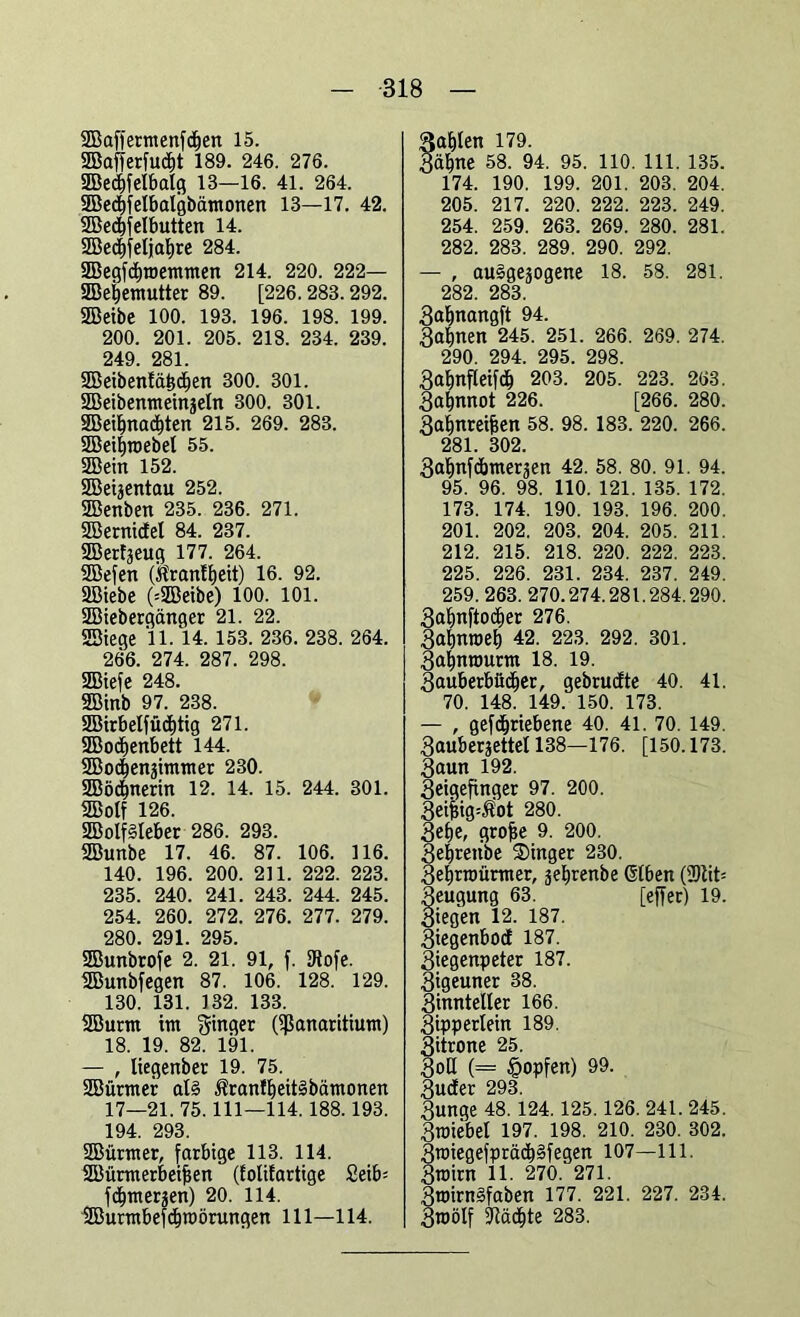 2Baffermenfd)en 15. 2Baf)er[u<f>t 189. 246. 276. 5Bed)[elbalg 18—16. 41. 264. SBedffelbalgbämonen 13—17. 42. SBedff eibutten 14. 2BecE)feljal)re 284. 3Begfcf)memmen 214. 220. 222— SBeijemutter 89. [226.288.292. SBeibe 100. 193. 196. 198. 199. 200. 201. 205. 218. 234. 239. 249. 281. SBeibenlä^djen 300. 301. SBeibenmeinjeln 300. 301. 2Beil)nacl)ten 215. 269. 283. SBeiljroebel 55. SBein 152. SBeijentau 252. SBenben 235. 236. 271. SEBernidEel 84. 237. SBerfjeug 177. 264. SBefen (töranlljeit) 16. 92. üßiebe (=2Beibe) 100. 101. SBiebergänger 21. 22. SEBiege 11. 14. 153. 236. 238. 264. 266. 274. 287. 298. SBiefe 248. SBinb 97. 238. 9Birbelfücf)tig 271. SBoclienbett 144. SBocEjenjimmer 230. SBödjnerin 12. 14. 15. 244. 301. SBolf 126. 2Bolf§leber 286. 293. SBunbe 17. 46. 87. 106. 116. 140. 196. 200. 211. 222. 223. 235. 240. 241. 248. 244. 245. 254. 260. 272. 276. 277. 279. 280. 291. 295. SBunbtofe 2. 21. 91, f. ERofe. SBunbfegen 87. 106. 128. 129. 130. 131. 132. 133. SBurm im ginger Oßanaritium) 18. 19. 82. 191. — , liegenbec 19. 75. SBürmer als ÄranffieitSbämonen 17—21. 75.111—114. 188.193. 194. 293. SBürmer, farbige 113. 114. SEBürmerbeifjen (Eolifartige Seifc fdfiraerwen) 20. 114. SBurmbefd&roörungen 111—114. ^a^Ien 179. Zäfjne 58. 94. 95. 110. 111. 135. 174. 190. 199. 201. 203. 204. 205. 217. 220. 222. 223. 249. 254. 259. 263. 269. 280. 281. 282. 283. 289. 290. 292. — , ausgewogene 18. 58. 281. 282. 283. Zaljnangft 94. Zafjnen 245. 251. 266. 269. 274. 290. 294. 295. 298. Zafjnfleifd) 203. 205. 223. 263. 3af)nnot 226. [266. 280. Zafjnreifeen 58. 98. 183. 220. 266. 281. 302. Safinfcbmerwen 42. 58. 80. 91. 94. 95. 96. 98. 110. 121. 135. 172. 173. 174. 190. 193. 196. 200. 201. 202. 203. 204. 205. 211. 212. 215. 218. 220. 222. 223. 225. 226. 231. 234. 237. 249. 259.263. 270.274.281.284.290. ZaljnftocEier 276. 3at)nroel) 42. 223. 292. 301. Zaljnwurm 18. 19. Zauberbfidjer, gebrudte 40. 41. 70. 148. 149. 150. 173. — , gefdjriebene 40. 41. 70. 149. 3auber?ettel 138—176. [150.173. Zaun 192. Zeigefinger 97. 200. 3eifng=Äot 280. 3ef>e, grojie 9. 200. 3eijrenbe Singer 230. Zeljrwürmer, ge^renbe ©Eben (2Rit* Zeugung 63. [effer) 19. Ziegen 12. 187. Ziegenbocf 187. Ziegenpeter 187. Zigeuner 38. Zinnteller 166. Zipperlein 189. Zitrone 25. Zoll (= §opfen) 99. Zuder 293. Zunge 48. 124.125. 126. 241. 245. Zwiebel 197. 198. 210. 230. 302. ZroiegefprädjSfegen 107—111. Zwirn 11. 270. 271. ZroirnSfaben 177. 221. 227. 234. Zroölf Staate 283.