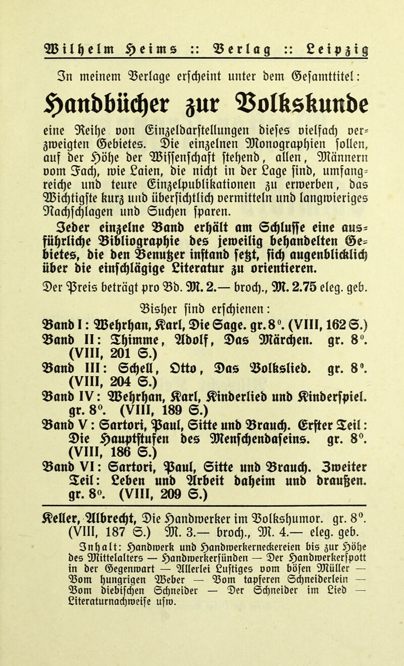 SDilhelm foeims :: Verleg :: Seipgig 3n meinem ^Berlage erfdjeint unter öem ©efamttitel: if)anbbüd)er jur Bolkskunbe eine Beifje non ©inaelbarftellungen biefes Dielfad) oer= groeigten ©ebietes. Sie einzelnen Blonograpljien follen, auf ber if)ijf)e ber B3iffenfd)aft ftefjenb, allen, Männern oom 3ad), roie £aien, bie nidjt in ber £age finb, umfang^ reidje unb teure ©ingelpublikationen 51t erroerben, bas B$id)tigfte kurg unb iiberfidjtlirf) oermitteln unb langwieriges 9?ad)fd)lagen unb Suchen fparen. 3eber einzelne Banb erhält out Sdjluffe eine aus* führlicfje Bibliographie bes jeweilig behanbelten ©e* bietes, bie ben Benu&er inftanb [e&t, fid) augenblicklich über bie einfdjlägige ßiteratur su orientieren. Ser ^reis beträgt pro Bb. Bl. 2.— brod)., Bl. 2.75 eleg. geb. Bisher finb erfdjienen: Banb I: SBeljrhan, Äarl, Bie Sage. gr.8°. (VIII, 1626.) Banb II: Stimme, Bbolf, Bas Blärdjen. gr. 8°. (VIII, 201 6.) Banb III: Schell, ötto, Bas Bolkslieb. gr. 8°. (VIII, 204 6.) Banb IV: BJehrhan, $t?arl, ^inberlieb unb ^inberfpiel. gr. 8°. (VIII, 189 6.) Banb V: 6artori, ^aul, Sitte unb Brauch, ©rfter Seil: Bie 3>auptftufen bes Blenfdjenbafeins. gr. 8°. (VIII, 186 6.) Banb VI: Sartori, Sßaul, Sitte unb Brauch. ©weiter Seil: ßeben unb Brbeit bafjeim unb braufjen. gr. 80. (VIII, 209 S.) Heller, Blbredjt, Bie 5)anbroerker im Bolkshuntor. gr. 8°. (VIII, 187 S.) Bl. 3.— brod)., Bl. 4.— eleg. geb. 3nt)alt: ^anbroerk unb S)anbtoerkerneckereien bis pr S)öf)e bes Sötittelalters — J)anbn)erkerfünben — 2)er trjanbroerkcrfpott in ber ©egenroart — 'Allerlei Cuftiges oom böfen Btüller — 33om hungrigen 'SBeber — 35om tapferen Sdjneiberlein — 'Born biebifdjen Scijneiber — S)er Sdjneiber im Cicb — Eiteraturnadjroeife ufto.