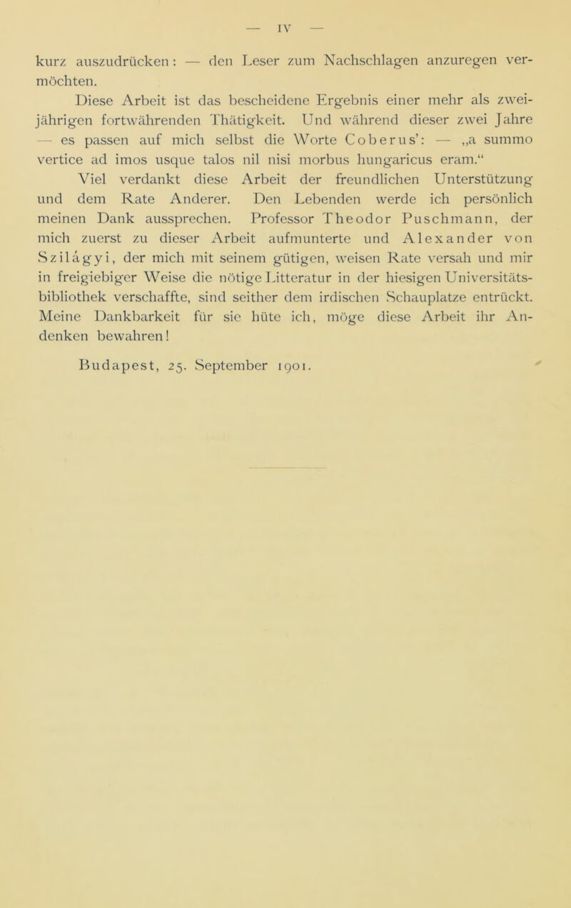 kurz auszudrücken : — den Leser zum Nachschlagen anzuregen ver- möchten. Diese Arbeit ist das bescheidene Ergebnis einer mehr als zwei- jährigen fortwährenden Thätigkeit. Und während dieser zwei Jahre es passen auf mich selbst die Worte Coberus’: — ,,a summo vertice ad imos usque talos nil nisi morbus hungaricus eram.“ Viel verdankt diese Arbeit der freundlichen Unterstützung und dem Rate Anderer. Den Lebenden werde ich persönlich meinen Dank aussprechen. Professor Theodor Puschmann, der mich zuerst zu dieser Arbeit aufmunterte und Alexander von Szilagyi, der mich mit seinem gütigen, weisen Rate versah und mir in freigiebiger Weise die nötige Litteratur in der hiesigen Universitäts- bibliothek verschaffte, sind seither dem irdischen Schauplatze entrückt. Meine Dankbarkeit für sic hüte ich, möge diese Arbeit ihr An- denken bewahren! Budapest, 25. September 1901.