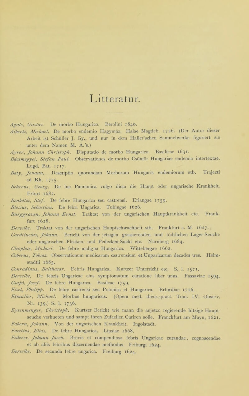 Litteratur. Agats, Gustav. De morbo Hungarico. Berolini 1840. Alberti, Michael. De morbo endemio Hagymäz. Halae Magdeb. 1726. (Der Autor dieser Ai beit ist Schüller J. Gy., und nur in dem Haller’schen Sammelwerke figuriert sie unter dem Namen M. A.’s.) Ayrer, Johann Christoph. Disputatio de morbo Hungarico. Basilieae 1631. BdcsmegyerStefan Paul. Observationes de morbo Csömör Hungariae endemio intertextae. Lugd. Bat. 171“. Baty, Johann. Descriptio quorundam Morborum Hungaris endemiorum stb. Trajecti ad Rh. 1775. Behrens, Georg. De lue Pannonica vulgo dicta die Haupt oder ungarische Krankheit. Erfurt 1687. Benkötzi, Stef. De febre Hungarica seu castrensi. Erlangae 1759. Blosius, Sebastian. De febri Ungarica. Tubingae 1626. Burggraven, Johann Ernst. Traktat von der ungarischen Hauptkrankheit etc. Frank- furt 1628. Derselbe. Traktat von der ungarischen Hauptschwachheit stb. Frankfurt a. M. 1627. Cardilucius, Johann. Bericht von der jetzigen grassierenden und tödtlichen Lager-Seuche oder ungarischen Flecken- und Pedecken-Sucht etc. Nürnberg 1684. C/eophas, Michael. De febre maligna Hungarica. Wittebergae 1662. Coberus, Tobias. Observatiomun medicarum castrensium et Ungaricarum decades tres. Helm- stad tii 1685. Conradinus, Balthasar. Febris Hungarica. Kurtzer Unterricht etc. S. 1. 1571. Derselbe. De febris Ungaricae eius symptomatum curatione über unus. Passaviae 1594. Csapö, Josef. De febre Hungarica. Basileae 1759. Eisei, Philipp. De febre castrensi seu Polonica et Hungarica. Erfordiae 1716. Etmuller, Michael. Morbus hungaricus. (Opera med. tbeor.-pract. Tom. IV. Observ. Nr. 139.) S. 1. 1736. Eysenmenger, Christoph. Kurtzer Bericht wie mann die anjetzo regierende hitzige Haupt- seuche verhueten und sampt ihren Zufaellen Curiren solle. Franckfurt am Mayn, 1621. Fabern, Johann. Von der ungarischen Krankheit. Ingolstadt. Facetius, Elias. De febre Hungarica. Lipsiae 1668. Federer, Johann Jacob. Brevis et compendiosa febris Ungaricae curandae, cognoscendae et ab aliis febribus discernendae methodus. Friburgi 1624. Derselbe. De secunda febre ungarica. Freiburg 1624.