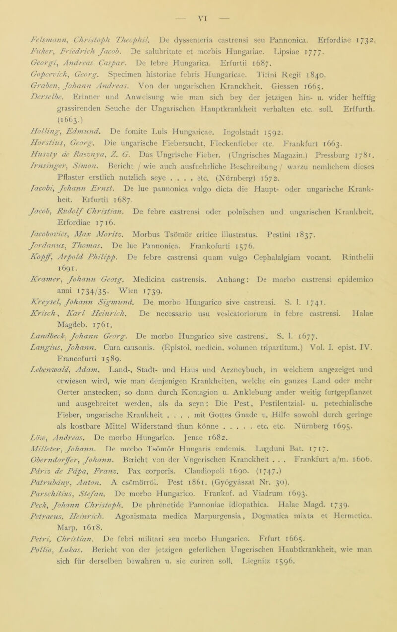 Felsmann, Christoph Theophil. De dyssenteria castrensi seu Pannonica. Erfordiae 1732. Fuker, Friedrich Jacob. De salubritate et morbis Hungariae. Lipsiae 1777. Georgi, Andreas Caspar. De febre Hungarica. Erfurtii 1687. Gopcevich, Georg. Specimen historiae febris Hungaricae. Ticini Regii 1840. Graben, Johann Andreas. Von der ungarischen Kranckheit. Giessen 1665. Derselbe. Erinner und Anweisung wie man sich bey der jetzigen hin- u. wider hefftig grassirenden Seuche der Ungarischen Hauptkrankheit verhalten etc. soll. Erffurth. (1663.) Holling, Edmund. De fomite Luis Hungaricae. Ingolstadt 1592. Horstius, Georg. Die ungarische Fiebersucht, Fleckenfieber etc. Frankfurt 1663. Htiszty de Rasznya, Z. G. Das Ungrische Fieber. (Ungrisches Magazin.) Pressburg 1781. Irnsinger, Simon. Bericht wie auch ausführliche Beschreibung / warzu neinlichem dieses Pflaster erstlich nützlich seye .... etc. (Nürnberg) 1672. Pacobi, Johann Ernst. De lue pannonica vulgo dicta die Haupt- oder ungarische Krank- heit. Erfurtii 1687. Jacob, Rudolf Christian. De febre castrensi oder polnischen und ungarischen Krankheit. Erfordiae 1716. /acobovics, Max Moritz. Morbus Tsömör critice illustratus. Pestini 1837. Jordanus, Thomas. De lue Pannonica. Frankofurti 1576. Kap ff, Arpold Philipp. De febre castrensi quam vulgo Cephalalgiam vocant. Rinthelii 1691. Kramer, Johann Georg. Medicina castrensis. Anhang: De morbo castrensi epidemico anni 1734/35- Wien 1739. Kreysei, Johann Sigmund. De morbo Hungarico sive castrensi. S. 1. 1741. Krisch, Karl Heinrich. De necessario usu vesicatoriorum in febre castrensi. Halae Magdeb. 1761. Ixindbeck, Johann Georg. De morbo Hungarico sive castrensi. S. 1. 1677. Langius, Johann. Cura causonis. (Epistol. medicin. volumen tripartitum.) Vol. I. epist. IV. Francofurti 1589. Lebenwald, Adam. Land-, Stadt- und Haus und Arzneybuch, in welchem angezeiget und erwiesen wird, wie man denjenigen Krankheiten, welche ein ganzes Land oder mehr Oerter anstecken, so dann durch Kontagion u. Anklebung ander weitig fortgepflanzet und ausgebreitet werden, als da seyn: Die Pest, Pestiientzial- u. petechialische Fieber, ungarische Krankheit .... mit Gottes Gnade u. Hilfe sowohl durch geringe als kostbare Mittel Widerstand thun könne etc. etc. Nürnberg 1695. Löw, Andreas. De morbo Hungarico. Jenae 1682. Milleter, Johann. De morbo Tsömör Hungaris endemis. Lugduni Bat. 1717. Oberndorfer, Johann. Bericht von der Vngerischen Kranckheit . . . Frankfurt a m. 160b. Pdriz de Papa, Franz. Pax corporis. Claudiopoli 1690. (1747.) Patrubdny, Anton. A csömörröl. Pest 1861. (Gyögväszat Nr. 30). Parschitius, Stejan. De morbo Hungarico. Frankof. ad Viadrum 1693. Pech, Johann Christoph. De phrenetide Pannoniae idiopathica. Halae Magd. 1739. Pctraeus, Heinrich. Agonismata medica Marpurgensia, Dogmatica mixta et Hermetica. Marp. 1618. Petri. Christian. De febri militari seu morbo Hungarico. Frfurt 1665. Pollio, Lukas. Bericht von der jetzigen geferlichen Ungerischen Haubtkrankheit, wie man sich für derselben bewahren u. sie curiren soll. Liegnitz 1596.