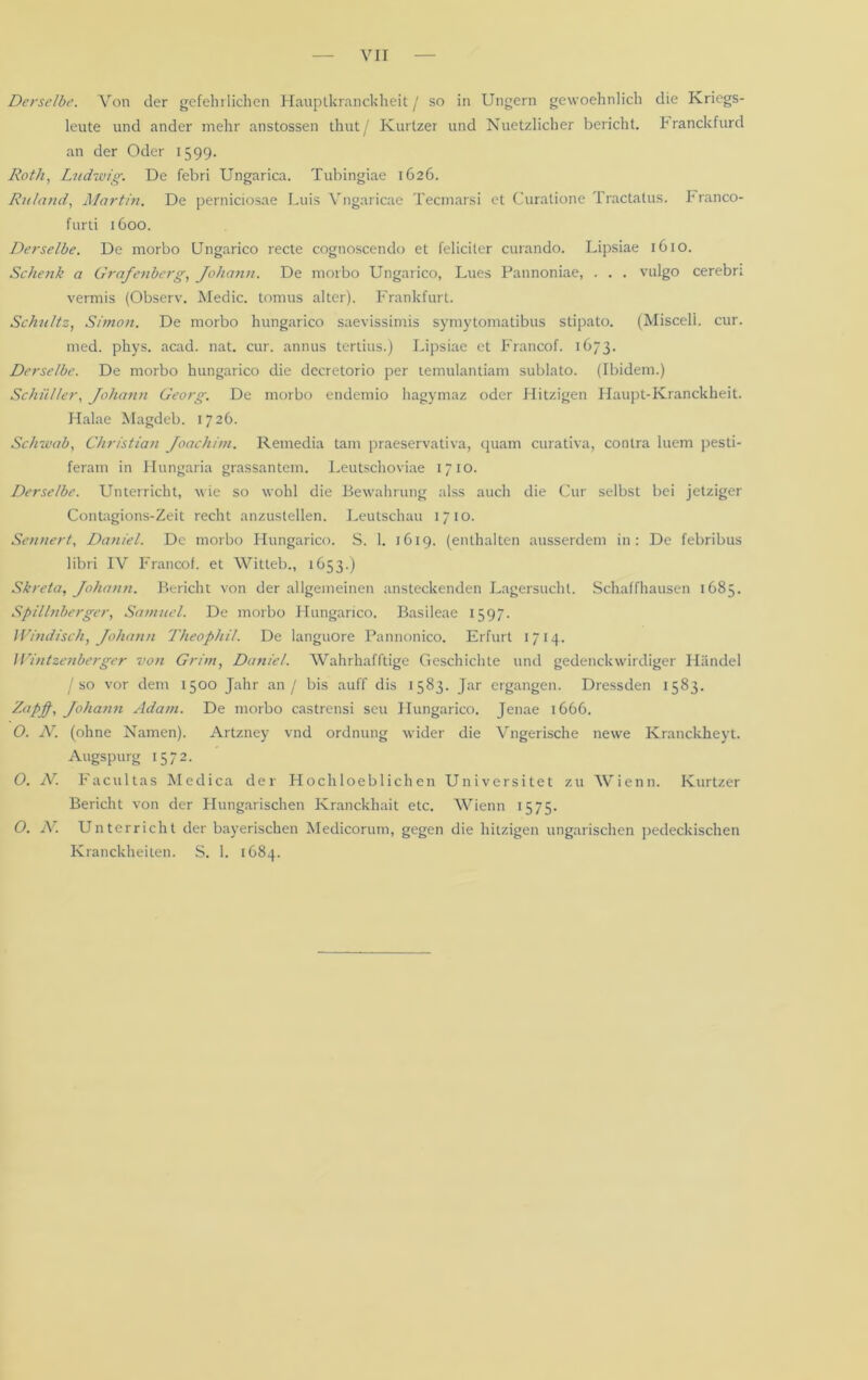 vir Derselbe. Von der gefeilt liehen Hauptkranckheit j so in Ungern gewoehnlich die Kricgs- leute und ander mehr anstossen thut/ Kurtzer und Nuetzlicher bericht, h ranckfurd an der Oder 1599. Roth, Ludwig. De febri Ungarica. Tubingiae 1626. Ruland, Martin. De perniciosae Luis Vngaricae Tecmarsi et Curalione Tractatus. Franco- furti 1600. Derselbe. De morbo Ungarico recte cogtioscendo et feliciter curando. Lipsiae 1610. Schenk a Grafenberg, Johann. De morbo Ungarico, Lues Pannoniae, . . . vulgo cerebri vermis (Observ. Medic. tomus alter). Frankfurt. Schultz, Simon. De morbo hungarico saevissimis symytomatibus stipato. (Misceli. cur. med. phys. acad. nat. cur. annus tertius.) Lipsiae et Francof. 1673. Derselbe. De morbo hungarico die dccretorio per lemulantiam sublato. (Ibidem.) Schüller, /ohann Georg. De morbo endemio hagymaz oder Hitzigen Haupt-Kranckheit. Halae Magdeb. 1726. Schwab, Christian Joachim. Remedia tarn praeservativa, quam curativa, contra luem pesti- feram in Hungaria grassantem. Leutschoviae 1710. Derselbe. Unterricht, wie so wohl die Bewahrung alss auch die Cur selbst bei jetziger Contagions-Zeit recht anzustellen. Leutschau 1710. Sennert, Daniel. De morbo Hungarico. S. 1. 1619. (enthalten ausserdem in: De febribus libri IV Francof. et Witteb., 1653.) Skreta, Johann. Bericht von der allgemeinen ansteckenden Lagersucht. Schaffhausen 1685. Spillnberger, Samuel. De morbo Hungarico. Basileae 1597. Windisch, Johann Theophil. De languore Pannonico. Erfurt 1714. Wintzenberger von Grim, Daniel. Wahrhafftige Geschichte und gedenckwirdiger Händel /so vor dem 1500 Jahr an / bis auff dis 1583. Jar ergangen. Dressden 1583. Zapf, Johann Adam. De morbo castrensi seu Hungarico. Jenae 1666. O. N. (ohne Namen). Artzney vnd Ordnung wider die Vngerische newe Kranckheyt. Augspurg 1572. O. N. Facultas Medica der Hochloeblichen Universitet zu Wienn. Kurtzer Bericht von der Hungarischen Kranckhait etc. Wienn 1575. O. JV. Unterricht der bayerischen Medicorum, gegen die hitzigen ungarischen pedeckischen Kranckheiten. S. 1. 1684.