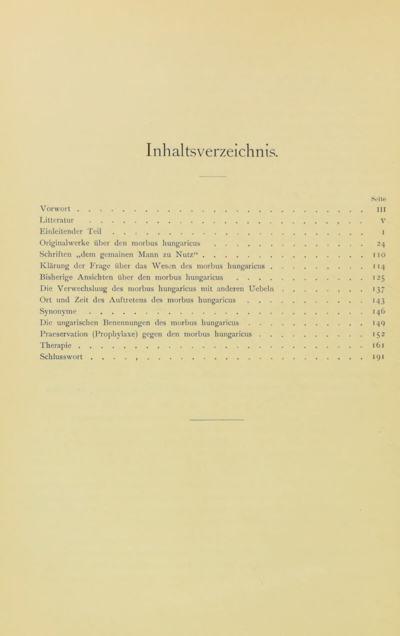 Inhaltsverzeichnis. Seite Vorwort J1I Litteratur . . v Einleitender Teil i Originalwerke über den morbus hungaricus 24 Schriften „dem gemainen Mann zu Nutz“ 110 Klärung der Frage über das Wesen des morbus hungaricus 114 Bisherige Ansichten über den morbus hungaricus 125 Die Verwechslung des morbus hungaricus mit anderen Uebeln 137 Ort und Zeit des Auftretens des morbus hungaricus 143 Synonyme 146 Die ungarischen Benennungen des morbus hungaricus 149 Praeservation (Prophylaxe) gegen den morbus hungaricus 152 Therapie 161 Schlusswort . ... 191