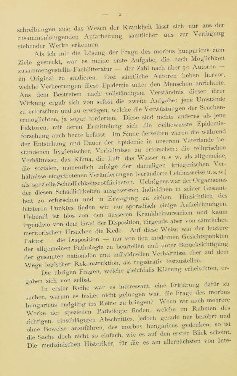 Schreibungen aus; das Wesen der Krankheit lässt sich nur aus der zusammenhängenden Aufarbeitung sämtlicher uns zur Verfügung stehender Werke erkennen. Als ich mir die Lösung der Frage des morbus hungaricus zum Ziele gesteckt, war es meine erste Aufgabe, die nach Möglichkeit zusammen gestellte Fachlitteratur — der Zahl nach über 70 Autoren — im Original zu studieren. Fast sämtliche Autoren heben hervor, welche Verheerungen diese Epidemie unter den Menschen anrichtete. Aus dem Bestreben nach vollständigem Verständnis dieser ihrer Wirkung ergab sich von selbst die zweite Aufgabe; jene Umstande zu erforschen und zu erwägen, welche die Verwüstungen der Seuchen- ermöglichten, ja sogar förderten. Diese sind nichts anderes als jene Faktoren, mit deren Ermittelung sich die zielbewusste Epidemie- forschung auch heute befasst. Im Sinne derselben waren die wahrend der Entstehung und Dauer der Epidemie in unserem Vaterlande be- standenen hygienischen Verhältnisse zu erforschen: die tellunschen Verhältnisse, das Klima, die Luft, das Wasser u. s. w. als allgemeine, die sozialen, namentlich infolge der damaligen kriegerischen Ver- hältnisse eingetretenen Veränderungen (veränderte Lebensweise u. s. w.) als spezielle SchädlichkeitscotSfficienten. Uebrigens war der < Irgamsmus der diesen Schädlichkeiten ausgesetzten Individuen in seiner Gesamt- heit zu erforschen und in Erwägung zu ziehen. Hinsichtlich i es letzteren Punktes finden wir nur sporadisch einige Aufzeichnungen. Ueberall ist blos von den äusseren Krankheitsursachen und kaum irgendwo von dem Grad der Disposition, nirgends aber von sämtlichen meritorischen Ursachen die Rede. Auf diese Weise war der letztere Faktor - die Disposition - nur von den modernen Gesichtspunkten der allgemeinen Pathologie zu beurteilen und unter Berücksichtigung der gesamten nationalen und individuellen Verhältnisse eher auf dem Wege logischer Rekonstruktion, als registrativ festzustellen. Die übrigen Fragen, welche gleichfalls Klärung erheischten, er- traben sich von selbst. , ... In erster Reihe war es interessant, eine Erklärung dafür zu suchen, warum es bisher nicht gelungen war, die Frage des morbus hungaricus endgiltig ins Reine zu bringen? Wenn wir auch mehrere Werke der speziellen Pathologie finden, welche 1111 Rahmen des richtigen, einschlägigen Abschnittes, jedoch gerade nui erü irt u ohne Beweise anzuführen, des morbus hungaricus gedenken, so is die Sache doch nicht so einfach, wie es auf den ersten Blick scheint. Die medizinischen Historiker, für die es am allernächsten von Inte-