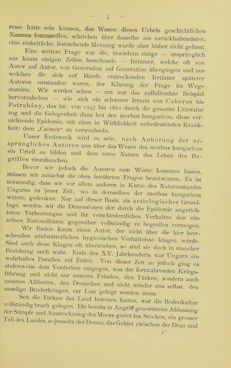 resse hätte sein können, das Wesen dieses Uebels geschichtlichen Namens festzustellen, schrieben über dasselbe am zurückhaltendsten; eine einheitliche, feststehende Meinung wurde aber bisher nicht gefasst. Eine weitere Frage war die, inwiefern einige — ursprünglich aus kaum einigen Zeilen bestehende - Irrtümer, welche oft von Autor auf Autor, von Generation auf Generation übergingen und aus welchen die sich auf Bände erstreckenden Irrtümer späterer Autoren entstanden waren, der Klärung der Frage im Wege standen. Wir werden sehen - um nur das auffallendste Beispiel ervorzuheben - wie sich ein schwerer Irrtum von Coberus bis atrubany, das ist: von 1597 bis 1861 durch die gesamte Litteratur zog und che Gelegenheit dazu bot den morbus hungaricus diese ver- nichtende Epidemie, mit einer in Wirklichkeit unbedeutenden Krank- heit: dem „Csömör“ zu verwechseln. Unser Endzweck wird es sein, nach Anhörung der ur- sprünglichen Autoren uns über das Wesen des morbus hungaricus em I rteil zu bilden und dem toten Namen das Leben des Be- griffes einzuhauchen. Bevor wir jedoch die Autoren zum Worte kommen lassen müssen wir zunächst die oben berührten Fragen beantworten. Es ist notwendig, dass wir vor allem anderen in Kürze des Naturzustandes 3T ™ f’er W0 in demselbe der ’orbus hungaricus vutete, gedenken. Nur auf dieser Basis, als aetiologischer Grnnd- age, werden wir die Dimensionen der durch die Epidemie angerich- te en Verheerungen und ihr verschiedentlich« Verhalten den ein- zelnen Nationalitäten gegenüber vollständig zu begreifen vermögen. Wir finden kaum einen Autor, der nicht über die hier herr- schenden stiefmütterlichen hygienischen Verhältnisse klagen würde Sind auch diese Klagen oft übertrieben, so sind sie doch in mancher Beziehung auch wahr. Ende des XV. Jahrhunderts war Ungarn ein wahrhattes Paradies auf Erden. Von dieser Zeit an jedoch ging es stufenweise dem Verderben entgegen, was der fortwährenden Kriegs- fuhrung und nicht nur unseren Feinden, den Türken, sondern auch unseren Alliierten, den Deutschen und nicht minder uns selbst den unselige Bruderkriegen, zur Last gelegt werden muss. vollst er r r,Urke,n das Und bptretpn hatten, war die Bodenkultur vollständig-brach gelegen. Die bereits in Anm-i'-ff dpr gfinirX IV , 1 in Angriff genommene Ablassung Te l de 1 , nung desMo°rs Seriet ins Stocken, ein grosser Landes, sojenseits der Donau, das Gebiet zwischen der Drau und