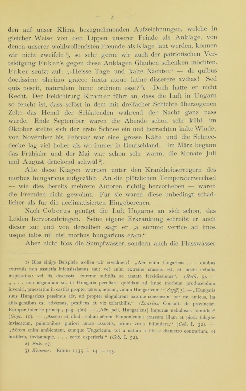 den auf unser Klima bezugnehmenden Aufzeichnungen, welche in gleicher Weise von den Lippen unserer Feinde als Anklage, von denen unserer wohlwollendsten Freunde als Klage laut werden, können wir nicht zweifelnJ), so sehr gerne wir auch der patriotischen V er- teidigung Fuker’s gegen diese Anklagen Glauben schenken möchten. Fuker seufzt auf: „«Heisse Tage und kalte Nächte«“ — de quibus doctissime plurimo graece iuxta atque latine disserere avdias! Sed cpiis nescit, naturalem hunc ordinem esse?2). Doch hatte er nicht Recht. Der Feldchirurg Kramer führt an, dass die Luft in Ungarn so feucht ist, dass selbst in dem mit dreifacher Schichte überzogenen Zelte das Hemd der Schlafenden während der Nacht ganz nass wurde. Ende September waren die Abende schon sehr kühl, im Oktober stellte sich der erste Schnee ein und herrschten kalte Winde, von November bis Februar war eine grosse Kälte und die Schnee- decke lag viel höher als wo immer in Deutschland. Im März begann das Frühjahr und der Mai war schon sehr warm, die Monate Juli und August drückend schwül3). Alle diese Klagen wurden unter den Krankheitserregern des morbus hungaricus aufgezählt. An die plötzlichen Temperaturwechsel — wie dies bereits mehrere Autoren richtig- hervorheben — waren die Fremden nicht gewöhnt. Für sie waren diese unbedingt schäd- licher als für die acclimatisierten Eingeborenen. Nach Cobcrus genügt die Luft Ungarns an sich schon, das Leiden hervorzubringen. Seine eigene Erkrankuug schreibt er auch dieser zu; und von derselben sagt er „a summo vertice ad imos usque talos nil nisi morbus hungaricus eram.“ Aber nicht blos die Sumpfwässer, sondern auch die Flusswässer 1) Bios einige Beispiele wollen wir erwähnen! „Aer eniin Ungaricus . . . duobus extremis non assuetis infensissismus est: vel enim extreme crassus est, et nocte nebulis inspissatus: vel iis discussis, extreme subtilis ac aestate fervidissimus“. (Roth, 9). — „ . . . non negandum sit, in Hungaria peculiare quiddam ad hunc morbum producendum inveniri, praesertim in castris propter aerem, aquam, vinum Hungaricum.“ (Zaßff, 3). — „Hungaris suus Hungaricus pessimus aer, uti propter singulärem naturae consensum per est amicus, ita aliis gentibus est adversus, pestilens et vix tolerabilis.“ (Lansius, Consult. de provinciar. Europae inter se princip., pag. 466). — „Aer [seil. Hungaricus] impurus nebulosus humidus“ ('Gopc. 10). — „Assero et illud : solum aerem Pannonicum; crassum illum et picea fuligine inviscalum, pulmonibus puriori aurae assuetis, primo virus infundere.“ (Cob. I. 32). „Aerem enim ambientem, eumque Ungaricum, tot a natura a tibi e diametro contrarium, et hostilem, invisumque, . . . certo experieris.“ {Cob. I. 52). 2) Fuk. 27. 3) Kramer. Editio 1735 '41 — 143.