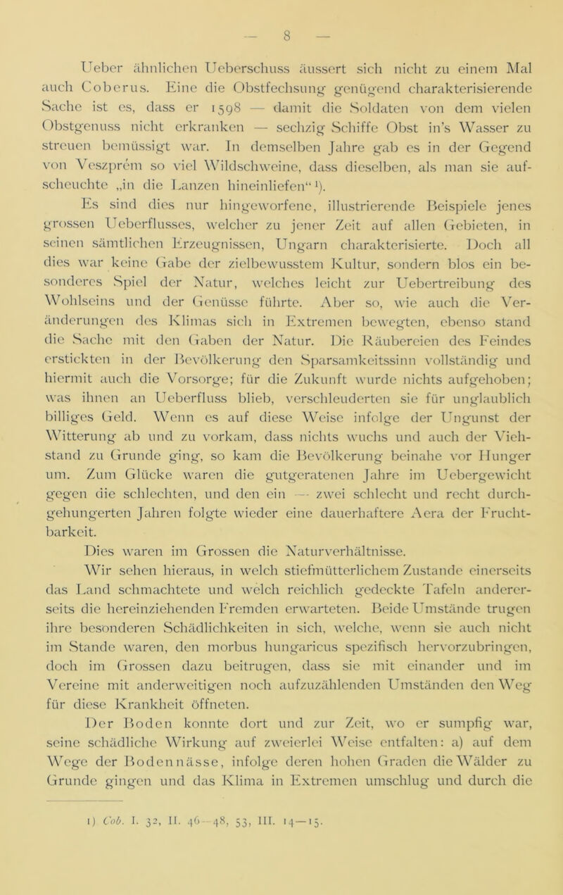 Ueber ähnlichen Ueberschuss äussert sich nicht zu einem Mal auch Coberus. Eine die Obstfechsung genügend charakterisierende Sache ist es, dass er 1598 — damit die Soldaten von dem vielen Obstgenuss nicht erkranken — sechzig Schiffe Obst in’s Wasser zu streuen bemüssigt war. In demselben Jahre gab cs in der Gegend von Veszprem so viel Wildschweine, dass dieselben, als man sie auf- scheuchte „in die Lanzen hineinliefen“1). Es sind dies nur hingeworfene, illustrierende Beispiele jenes grossen Ueberflusses, welcher zu jener Zeit auf allen Gebieten, in seinen sämtlichen Erzeugnissen, Ungarn charakterisierte. Doch all dies war keine Gabe der zielbewusstem Kultur, sondern blos ein be- sonderes Spiel der Natur, welches leicht zur Uebertreibung des Wohlseins und der Genüsse führte. Aber so, wie auch die Ver- änderungen des Klimas sich in Extremen bewegten, ebenso stand die Sache mit den Gaben der Natur. Die Räubereien des Feindes erstickten in der Bevölkerung den Sparsamkeitssinn vollständig und hiermit auch die Vorsorge; für die Zukunft wurde nichts aufgehoben; was ihnen an Ueberfluss blieb, verschleuderten sie für unglaublich billig'es Geld. Wenn es auf diese Weise infolge der Ungunst der Witterung ab und zu vorkam, dass nichts wuchs und auch der Vieh- stand zu Grunde ging, so kam die Bevölkerung- beinahe vor Hunger um. Zum Glücke waren die gutgeratenen Jahre im Uebergewicht gegen die schlechten, und den ein — zwei schlecht und recht durch- gehungerten Jahren folgte wieder eine dauerhaftere Aera der Frucht- barkeit. Dies waren im Grossen die Naturverhältnisse. Wir sehen hieraus, in welch stiefmütterlichem Zustande einerseits das Land schmachtete und welch reichlich g-edeckte Tafeln anderer- seits die hereinziehenden Fremden erwarteten. Beide Umstände trugen ihre besonderen Schädlichkeiten in sich, welche, wenn sie auch nicht im Stande waren, den morbus hungaricus spezifisch hervorzubringen, doch im Grossen dazu beitrugen, dass sie mit einander und im Vereine mit anderweitigen noch aufzuzählenden Umständen den Weg für diese Krankheit öffneten. Der Boden konnte dort und zur Zeit, wo er sumpfig war, seine schädliche Wirkung auf zweierlei Weise entfalten: a) auf dem Wege der Boden nässe, infolge deren hohen Graden die Wälder zu Grunde gingen und das Klima in Extremen umschlug und durch die I) Cob. I. 32, II. 46 48, 53, 1 IT. 14—15.