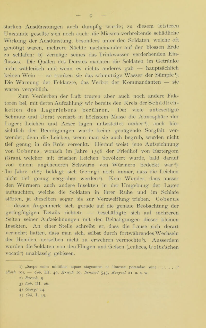 starken Ausdünstungen auch dumpfig wurde; zu diesem letzteren Umstande gesellte sich noch auch: die Miasma-verbreitende schädliche Wirkung der Ausdünstung, besonders unter den Soldaten, welche oft g'enütigt waren, mehrere Nächte nacheinander auf der blossen Erde zu schlafen; b) vermöge seines das Trinkwasser verderbenden Ein- flusses. Die Qualen des Durstes machten die Soldaten im Getränke nicht wählerisch und wenn es nichts anderes gab — hauptsächlich keinen Wein — so tranken sie das schmutzige Wasser der Sümpfe 1 2 3 4). Die Warnung der Feldärzte, das Verbot der Kommandanten — sie waren vergeblich. Zum Verderben der Luft trugen aber auch noch andere Fak- toren bei, mit deren Aufzählung wir bereits den Kreis der Schädlich- keiten des Lagerlebens berühren. Der viele unbeseitigte Schmutz und Unrat verdarb in höchstem Masse die Atmosphäre der Lager; Leichen und Aescr lagen unbestattet umher2), auch hin- sichtlich der Beerdigungen wurde keine genügende Sorgfalt ver- wendet; denn die Leichen, wenn man sie auch begrub, wurden nicht tief genug in die Erde versenkt. Hierauf weist jene Aufzeichnung von Coberus, wonach im Jahre 1598 der Friedhof von Esztergom (Gran), welcher mit frischen Leichen bevölkert wurde, bald darauf von einem ungeheueren Schwarm von Würmern bedeckt war8). Im Jahre 1687 beklagt sich Georgi noch immer, dass die Leichen nicht tief genug vergraben werden4). Kein Wunder, dass ausser den Würmern auch andere Insekten in der Umgebung der Lager auftauchten, welche die Soldaten in ihrer Ruhe und im Schlafe störten, ja dieselben sogar bis zur Verzweiflung trieben. Coberus — dessen Augenmerk sich gerade auf die genaue Beobachtung der geringfügigen Details richtete — beschäftigte sich auf mehreren Seiten seiner Aufzeichnungen mit den Belästigungen dieser kleinen Insekten. An einer Stelle schreibt er, dass die Läuse sich derart vermehrt hatten, dass man sich, selbst durch fortwährendes Wechseln der Hemden, derselben nicht zu erwehren vermochte5). Ausserdem wurden die Soldaten von den Fliegen und Gelsen („culices, Goltz’schen vocati“) unablässig gebissen. 1) „Saepc eniin militibus aquae stagnantes ct limosae potandae sunt . [Roth 10). — Cob. III. 49, Kriech io, Sennert 545, Kreysel 21 u. s. w. 2) Par sch. 9. 3) Cob. III. 26. 4) Georgi 14. 5) Cob. I. 49.