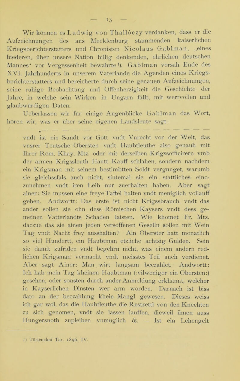 Wir können es Ludwig von Thalloczy verdanken, dass er die Aufzeichnungen des aus Mecklenburg stammenden kaiserlichen Kriegsberichterstatters und Chronisten Nicolaus Gablman, „eines biederen, über unsere Nation billig denkenden, ehrlichen deutschen Mannes“ vor Vergessenheit bewahrte1). Gablman versah Ende des XVI. Jahrhunderts in unserem Vaterlande die Agenden eines Kriegs- berichterstatters und bereicherte durch seine genauen Aufzeichnungen, seine ruhige Beobachtung und Offenherzigkeit die Geschichte der Jahre, in welche sein Wirken in Ungarn fällt, mit wertvollen und glaubwürdigen Daten. Ueberlassen wir für einige Augenblicke Gablman das Wort, hören wir, was er über seine eigenen Landsleute sagt: 11 vndt ist ein Sundt vor Gott vndt Vnrecht vor der Welt, das vnsrer Teutsche Obersten vndt Haubtleuthe also genauh mit Ihrer Röm. Khay. Mtz. oder mit derselben Krigssofficirern vmb der armen Krigssleuth Hautt Kauff schlalien, sondern nachdem ein Krigsman mit seinem bestimbtten Soldt vergnüget, warumb sie gleichssfals auch nicht, sintemal sie ein stattliches einc- zunehmen vndt iren Leib nur zuerhalten haben. Aber sagt ainer: Sie müssen eine freyeTaffel halten vndt meniglich vollauf! geben. Andwortt: Das erste ist nicht Krigssbrauch, vndt das ander sollen sie ohn dess Römischen Kaysers vndt dess ge- meinen Vatterlandts Schaden laisten. Wie khomet Fr. Mtz. daczue das sie ainen jeden versoffenen Geselln sollen mit Wein Tag vndt Nacht frey ausshalten? Ain Oberster hatt monatlich so viel Hundertt, ein Haubtman etzliche achtzig Gulden. Sein sie damit zufriden vndt begelirn nicht, was einem andern red- lichen Krigsman vermacht vndt meisstes Teil auch verdienet. Aber sagt Ainer: Man wirt langsam beczahlet. Andwortt: Ich hab mein Tag kheinen Haubtman (:vilweniger ein Obersten:) gesehen, oder sonsten durch ander Anmeldung erkhannt, welcher in Kayserlichen Dinsten wer arm worden. Darnach ist biss dato an der beczahlung khein Mangl gewesen. Dieses weiss ich gar wol, das die Haubtleuthe die Restzettl von den Knechten zu sich genomen, vndt sie lassen lauffen, dieweil ihnen auss Hungersnoth zupleiben vnmüglich &. — Ist ein Lehengelt