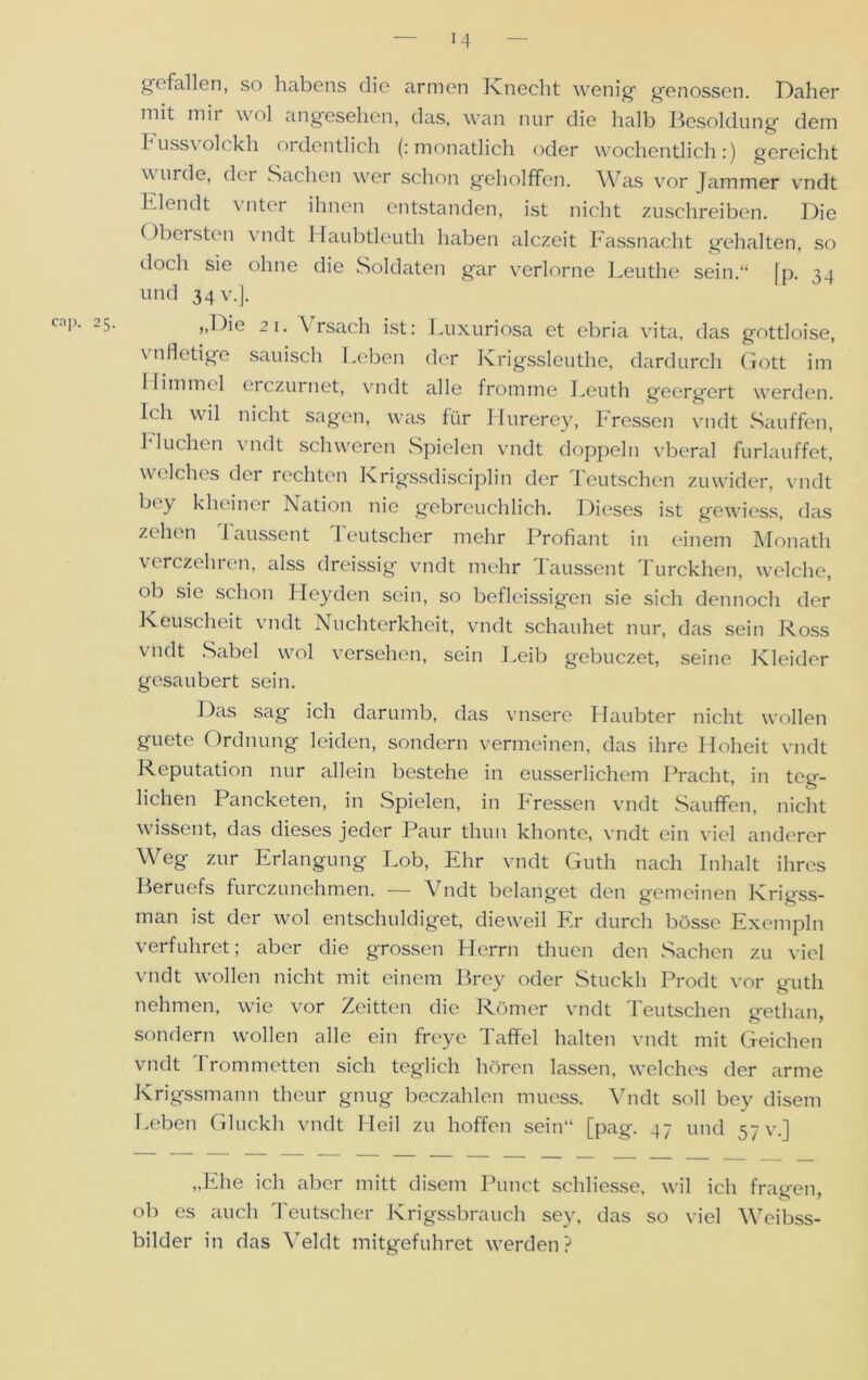 cap. 2 gefallen, so habens die armen Knecht wenig genossen. Daher mit mii wol angesehen, das, wan nur die halb Besoldung dem russ\ olckh ordentlich (: monatlich oder wöchentlich:) gereicht wurde, dei Sachen wer schon geholffen. Was vor Jammer vndt Elendt vnter ihnen entstanden, ist nicht zuschreiben. Die ()bersten vndt Haubtleuth haben alczeit Fassnacht gehalten, so doch sie ohne die Soldaten gar verlorne Lenthe sein.“ [p. 34 und 34 V.]. ,,Die 21. Yrsacli ist: Luxuriosa et ebria vita, das gottloise, vnfletige säuisch Leben der Krigssleuthe, dardurch Gott im Ilimmel eiczurnet, \rndt alle fromme Leuth geergert werden. Ich wil nicht sagen, was für Hurerey, Fressen vndt Sauffen, Fluchen vndt schweren Spielen vndt doppeln vberal furlauffet, welches der rechten Krigssdisciplin der Leutschen zuwider, vndt bey kheiner Nation nie gebreuchlich. Dieses ist gewiess, das zehen laussent leutscher mehr Profiant in einem Monatli verczehren, alss dreissig vndt mehr Taussent Turckhen, welche, ob sie schon Lleyden sein, so befleissigen sie sich dennoch der Keuscheit vndt Nuchterkheit, vndt schauhet nur, das sein Ross vndt Sabel wol versehen, sein Leib gebuczet, seine Kleider gesäubert sein. Das sag ich darumb, das vnsere Haubter nicht wollen guete Ordnung leiden, sondern vermeinen, das ihre Hoheit vndt Reputation nur allein bestehe in eusserlichem Pracht, in teg- lichen Pancketen, in Spielen, in Fressen vndt Sauffen, nicht wissent, das dieses jeder Paur thun khonte, vndt ein viel anderer Weg zur Erlangung Lob, Ehr vndt Guth nach Inhalt ihres Beruefs furczunehmen. — Vndt belanget den gemeinen Krigss- man ist der wol entschuldiget, dieweil Fr durch bösse Exempln verführet; aber die grossen Herrn thucn den Sachen zu viel vndt wollen nicht mit einem Brey oder Stuckh Prodt vor guth nehmen, wie vor Zeitten die Römer vndt Deutschen gethan, sondern wollen alle ein freye Taffel halten vndt mit Geichen vndt Drommetten sich teglich hören lassen, welches der arme Krigssmann theur gnug beczahlen muess. Vndt soll bey disem I.eben Gluckh vndt Heil zu hoffen sein“ [pag. 47 und 57 V.] „Ehe ich aber mitt disem Punct schliesse, wil ich fragen, ob es auch Deutscher Krigssbrauch sey, das so viel Weibss- bilder in das Veldt mitgefuhret werden?