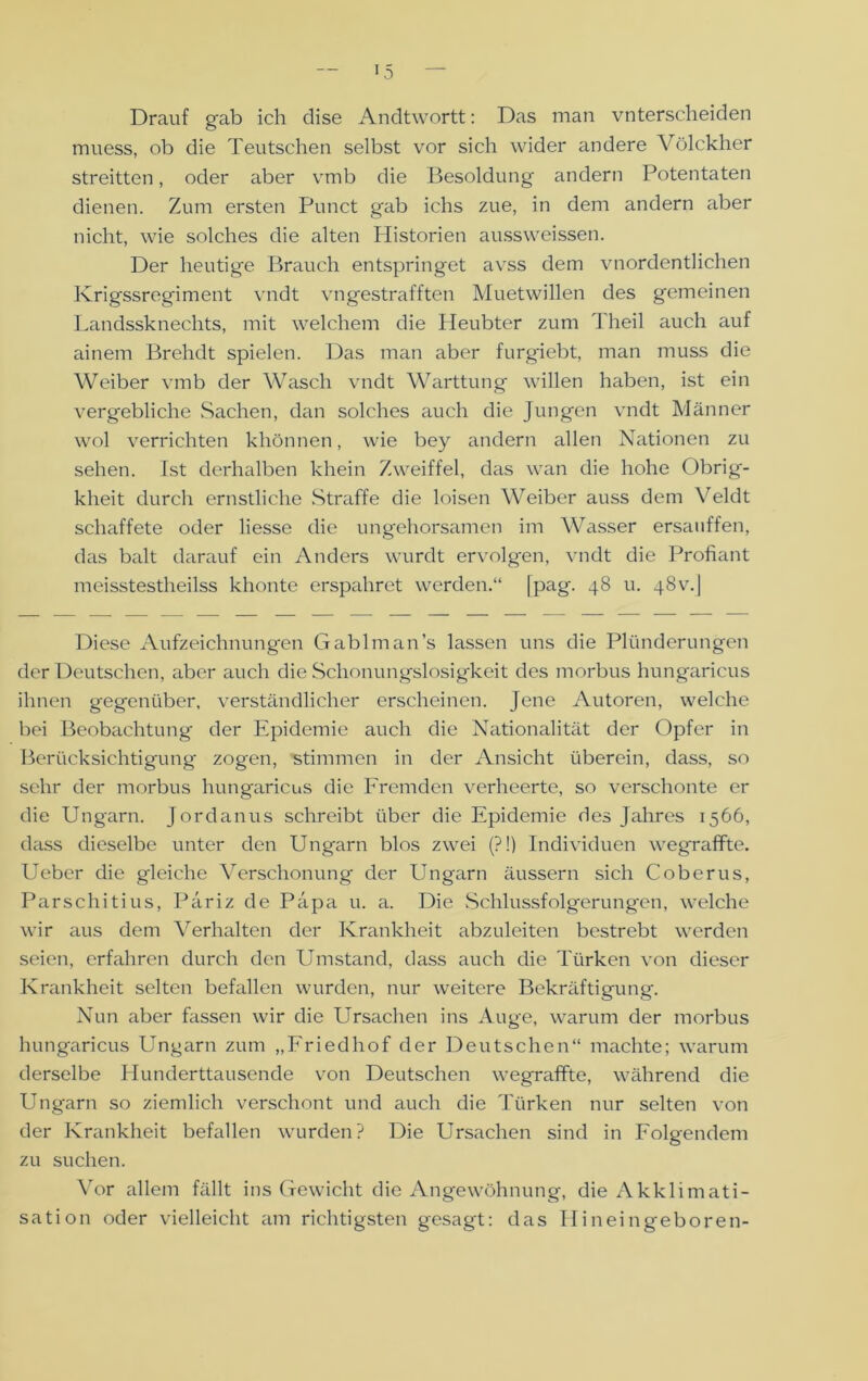 Drauf gab ich dise Andtwortt: Das man vnterscheiden muess, ob die Teutschen selbst vor sich wider andere Völckher streitten, oder aber vmb die Besoldung andern Potentaten dienen. Zum ersten Punct gab ichs zue, in dem andern aber nicht, wie solches die alten Historien aussweissen. Der heutige Brauch entspringet avss dem vnordentlichen Krigssregiment vndt vngestrafften Muetwillen des gemeinen Landssknechts, mit welchem die Heubter zum Theil auch auf ainem Brehdt spielen. Das man aber furgiebt, man muss die Weiber vmb der Wasch vndt Warttung willen haben, ist ein vergebliche Sachen, dan solches auch die Jungen vndt Männer wol verrichten khönnen, wie bey andern allen Nationen zu sehen. Ist derhalben khein Zweiffel, das wan die hohe Obrig- kheit durch ernstliche Straffe die loisen Weiber auss dem Veldt schaffete oder liesse die ungehorsamen im Wasser ersauffen, das balt darauf ein Anders wurdt ervolgen, vndt die Profiant meisstestheilss khonte erspahret werden.“ [pag. 48 u. 48V.| Diese Aufzeichnungen Gabi man’s lassen uns die Plünderungen der Deutschen, aber auch die Schonungslosigkeit des morbus hungaricus ihnen gegenüber, verständlicher erscheinen. Jene Autoren, welche bei Beobachtung der Epidemie auch die Nationalität der Opfer in Berücksichtigung zogen, stimmen in der Ansicht überein, dass, so sehr der morbus hungaricus die Fremden verheerte, so verschonte er die Ungarn. Jordanus schreibt über die Epidemie des Jahres 1566, dass dieselbe unter den Ungarn blos zwei (?!) Individuen wegraffte. Ueber die gleiche Verschonung der Ungarn äussern sich Coberus, Parschitius, Pariz de Papa u. a. Die Schlussfolgerungen, welche wir aus dem Verhalten der Krankheit abzuleiten bestrebt werden seien, erfahren durch den Umstand, dass auch die Türken von dieser Krankheit selten befallen wurden, nur weitere Bekräftigung. Nun aber fassen wir die Ursachen ins Auge, warum der morbus hungaricus Ungarn zum „Friedhof der Deutschen“ machte; warum derselbe Hunderttausende von Deutschen wegraffte, während die Ungarn so ziemlich verschont und auch die Türken nur selten von der Krankheit befallen wurden? Die Ursachen sind in Folgendem zu suchen. Vor allem fällt ins Gewicht die Angewöhnung, die Akklimati- sation oder vielleicht am richtigsten gesagt: das Hineingeboren-