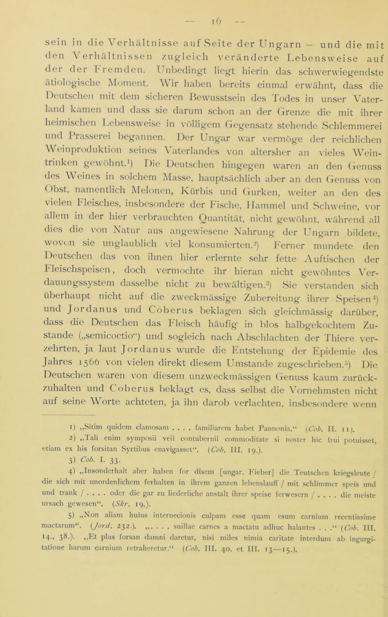 sein in die Verhältnisse auf Seite der Ungarn - und die mit den Verhältnissen zugleich veränderte Lebensweise auf der der fremden. Unbedingt liegt hierin das schwerwiegendste ätiologische Moment. V ir haben bereits einmal erwähnt, dass die Deutschen mit dem sicheren Bewusstsein des Todes in unser Vater- Lind kamen und dass sie darum schon an der Grenze die mit ihrer heimischen Lebensweise in völligem Gegensatz stehende Schlemmerei und I rasserei begannen. Der Ungar war vermöge der reichlichen Weinproduktion seines Vaterlandes von altersher an vieles Wein- trinken gewöhnt.1) Die Deutschen hingegen waren an den Genuss des V eines in solchem Masse, hauptsächlich aber an den Genuss von Obst, namentlich Melonen, Kürbis und Gurken, weiter an den des vielen Fleisches, insbesondere der bische, Hammel und Schweine, vor allem in der hier verbrauchten Quantität, nicht gewöhnt, während all dies die \ on Latur aus angewiesene Nahrung der Ungarn bildete, wovon sie unglaublich viel konsumierten.2 3 4 5) Ferner mundete den Deutschen das von ihnen hier erlernte sehr fette Auftischen der I leischspeisen, doch vermochte ihr hieran nicht gewöhntes Vcr- dauungssystem dasselbe nicht zu bewältigen.'1) Sie verstanden sich überhaupt nicht auf die zweckmässige Zubereitung ihrer Speisen *) und Jor danus und Coberus beklagen sich gleichmässig darüber, dass die Deutschen das bleisch häufig in blos halbgekochtem Zu- stande („semicoctio“) und sogleich nach Abschlachten der Thiere ver- zehrten, ja laut Jordanus wurde die Entstehung der Epidemie des Jahres 1566 von vielen direkt diesem Umstande zugeschrieben.11) Die Deutschen waren von diesem unzweckmässigen Genuss kaum zurück- zuhalten und Coberus beklagt es, dass selbst die Vornehmsten nicht auf seine Worte achteten, ja ihn darob verlachten, insbesondere wenn 1) „Sitim quidem clamosam .... familiärem habet Pannonia.“ (Cob. II. 11). 2) ,,Jali enim symposii veii contubernii commoditate si noster hic inii potuisset, etiam ex bis forsitan Syrtibus enavigasset“. (Cob. III. 19.). 3) Cob. I. 33. 4) „Insonderhait aber haben for disem [ungar. lieber| die FeuIschen kriegslcnte die sich mit unordenlichem fcrhalten in ihrem ganzen lebenslauflf / mit schlimmer speis und und trank / ... . oder die gar zu liederliche anstalt ihrer speise ferwesern .... die meiste ursach gewesen“. (Skr. 19.). 5) „Non aliam huius internecionis culpam esse quam esum carnium recentissime mactarum“. (Jord. 232.). „. . . . suillae carnes a mactatu adlnic halantes . . .“ (Cob. III. !4> $&■)■ )>h-t plus forsan damni darelur, nisi miles nimia caritate interdum ab ingurgi- tatione liarum carnium retraheretur.“ (Cob. III. 40. et III. 13—15.).