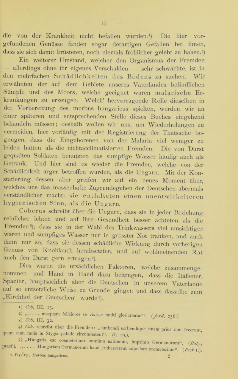 die von der Krankheit nicht befallen wurden.1) Die hier Vor- gefundenen Genüsse fanden sogar derartigen Gefallen bei ihnen, dass sie sich damit brüsteten, noch niemals fröhlicher gelebt zu haben.2) Ein weiterer Umstand, welcher den Organismus der Fremden — allerdings ohne ihr eigenes Verschulden — sehr schwächte, ist in den mehrfachen Schädlichkeiten des Bodens zu suchen. Wir erwähnten der auf dem Gebiete unseres Vaterlandes befindlichen Sümpfe und des Moors, welche geeignet waren malarische Er- krankungen zu erzeugen. Welch’ hervorragende Rolle dieselben in der Vorbereitung des morbus hungaricus spielten, werden wir an einer späteren und entsprechenden Stelle dieses Buches eingehend behandeln müssen; deshalb wollen wir uns, um Wiederholungen zu vermeiden, hier vorläufig mit der Registrierung der Thatsache be- gnügen, dass die Eingeborenen von der Malaria viel weniger zu leiden hatten als die nichtacclimatisierten Fremden. Die von Durst gequälten Soldaten benutzten das sumpfige Wasser häufig auch als Getränk. Und hier sind es wieder die Fremden, welche von der Schädlichkeit ärger betroffen wurden, als die Ungarn. Mit der Kon- statierung dessen aber greifen wir auf ein neues Moment über, welches uns das massenhafte Zugrundegehen der Deutschen abermals verständlicher macht: sie entfalteten einen unentwickelteren hygienischen Sinn, als die Ungarn. Coberus schreibt über die Ungarn, dass sie in jeder Beziehung reinlicher lebten und auf ihre Gesundheit besser achteten als die fremden3); dass sie in der Wahl des Trinkwassers viel umsichtiger waren und sumpfiges Wasser nur in grösster Not tranken, und auch dann nur so, dass sie dessen schädliche Wirkung durch vorherigen Genuss von Knoblauch herabsetzten, und auf wohlmeinenden Rat auch den Durst gern ertrugen4). Dies waren die ursächlichen Faktoren, welche zusammenge- nommen und Hand in Hand dazu beitrugen, dass die Italiener, Spanier, hauptsächlich aber die Deutschen in unserem Vaterlande auf so entsetzliche Weise zu Grunde gingen und dass dasselbe zum „Kirchhof der Deutschen“ wurde5). 1) Cob. III. 15. 2) „. . . . nusquam fcliciores se vixisse multi gloriarentur“ ( Toni 216) 3) Cob. III. 32. ' 4) Cob. schreibt über die Fremden : „lambendi sorbendique finem prius non fecerunt quam cum ranis in Stygia palude circumnatent“. (I. ig.), 5) „Hungaria est coemcterium omnium nationum, imprimis Germanorum“. (Baty, praef.). „. . . . Hungariam Germanorum haud erubescerent adpeiiare coemelerium“. (Peck 1.)' v. GyJry, Morbus hungaricus. J