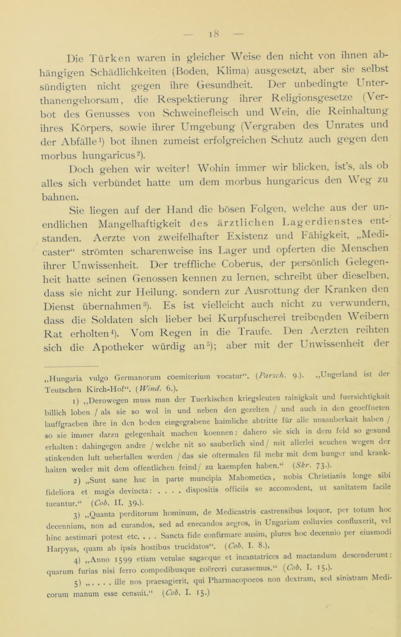 Die Türken waren in gleicher Weise den nicht von ihnen ab- hängigen Schädlichkeiten (Boden, Klima) ausgesetzt, aber sie selbst sündigten nicht gegen ihre Gesundheit. Der unbedingte Untcr- thanengehorsam, die Respektierung ihrer Religionsgesetze (Ver- bot des Genusses von Schweinefleisch und Wein, die Reinhaltung ihres Körpers, sowie ihrer Umgebung (Vergraben des Unrates und der Abfälle1) bot ihnen zumeist erfolgreichen Schutz auch gegen den morbus hungaricus2). Doch gehen wir weiter! Wohin immer wir blicken, ist’s, als ob alles sich verbündet hatte um dem morbus hungaricus den Weg zu bahnen. Sie liegen auf der Hand die bösen Folgen, welche aus dei un- endlichen Mangelhaftigkeit des ärztlichen Lagerdienstes ent- standen. Aerzte von zweifelhafter Existenz und Fähigkeit, „Medi- caster“ strömten scharenweise ins Lager und opferten die Menschen ihrer Unwissenheit. Der treffliche Coberus, der persönlich Gelegen- heit hatte seinen Genossen kennen zu lernen, schreibt übei dieselben, dass sie nicht zur Heilung, sondern zur Ausrottung der Kranken den Dienst übernahmen3). Es ist vielleicht auch nicht zu verwundern, dass die Soldaten sich lieber bei Kurpfuscherei treibenden Weibern Rat erholten4). Vom Regen in die Traufe. Den Aerzten reihten sich die Apotheker würdig an5); aber mit der Unwissenheit der „Hungaria vulgo Germanorum coemiteriuin vocatur“. (Parsek. 9.). ,,l ngerland ist der Teutschen Kirch-Hof“. [Wind. 6.). 1) ,,Dero wegen muss man der Tuerkischen kriegsleuten rainigkait und fuersichtigkait biUich loben / als sie so wol in und neben den gezelten / und auch in den geoeffneten lauffgraeben ihre in den boden eingegrabene baimliche abtritte für alle unsauberkait haben / so Sre immer darzu gelegenhait machen koennen: dahero sic sich in dem fcld so gesund erhalten: dahingegen andre / welche nit so säuberlich sind/ mit allerlei Seuchen wegen der stinkenden luft ueberlallen werden / das sie oftermalen fil mehr mit dem hunger und krank- haiten weder mit dem öffentlichen feind/ zu kaempfen haben.“ (Skr. 73.). 2) „Sunt sane hac in parte muncipia Mahometica, nobis Christianis longe sibi fideliora et magis devincta: .... dispositis officiis se accomodent, ut sanitatem facile tueantur.“ (Cob. II. 39.). 3) „Quanta perditorum hominum, de Medicastris caslrensibus loquor, per totum hoc decennium, non ad curandos, sed ad enecandos aegros, in Ungariam colluvies confluxerit, vel hinc aestimari potest etc. . . . Sancta fide confirmare ausim, plures hoc decenmo per eiusmodi Harpyas, quam ab ipsis hostibus trucidatos“. (Cob. I. 8.), 4) „Anno 1599 etiam vetulae sagaeque et incantatrices ad mactandum descendcrunt. quarum furias nisi ferro compedibusque coerccri curassemus.“ (Cob. I. 15.). 5) „ . . . . ille nos praesagierit, qui Pharmacopoeos non dextram, sed sinistiam Medi- corum manum esse censuit.“ (Cob. I. 15.)