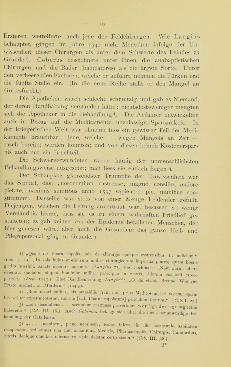 Ersteren wetteiferte auch jene der Feldchirurgen. Wie Langius behauptet, gingen im Jahre 1542 mehr Menschen infolge der Un- wissenheit dieser Chirurgen als unter dem Schwerte des Feindes zu Grunde1). Coberus bezeichnete unter ihnen die anabaptistischen Chirurgen und die Bader (balneatores) als die ärgste Sorte. Unter den verheerenden Factoren, welche er anführt, nehmen die Türken erst die fünfte Stelle ein. (In die erste Reihe stellt er den Mangel an Gottesfurcht.) Die Apotheken waren schlecht, schmutzig und gab es Niemand, der deren Handhabung verstanden hätte; nichtsdestoweniger mengten sich die Apotheker in die Behandlung2). Die Anführer entwickelten auch in Bezug auf die Medikamente unzulässige Sparsamkeit. In der kriegerischen Welt war ohnehin blos ein gewisser Teil der Medi- kamente brauchbar: jene, welche — wegen Mangels an Zeit — rasch bereitet werden konnten; und von diesen behufs Kostenerspar- nis auch nur ein Bruchteil. Die Sch wer verwundeten waren häufig der unmenschlichsten Behandlungsweise ausgesetzt; man liess sie einfach liegen3 *). Der Schauplatz glänzendster Triumphe der Unwissenheit war das Spital, das: „nosocomium castrense, magno consilio, maiore pietate, maximis sumtibus anno 1597 sapienter, pie, munifice con- stitutum“. Dasselbe war stets von einer Menge Leidender gefüllt. Diejenigen, welchen die Leitung anvertraut war, besassen so wenig Verständnis hierzu, dass sie es zu einem wahrhaften Friedhof ge- stalteten; es gab keinen von der Epidemie befallenen Menschen, der hier genesen wäre, aber auch die Gesunden: das ganze LIeil- und Pflegepersonal ging zu Grunde.5) 0 „Quäle de Pharmacopolis, tale de chirurgis quoque castrcnsibus fit iudicium.“ (Cob. I. 19.) „In sola huius morbi ctira millies chirurgicorum imperitia plures, quam hostis gladio interimi, sancte deierare ausim“. {Langius 23.) und nochmals: „Nam ausim libere deierare, quotanni aliquot hominum millia, praecipue in castris, illorum exicitiali errore perire“. {Idem 1043.) Eine Randbemerkung Langius’: „O du elende Brenne Wie viel Ertzte machstu zu Mördern.“ (1043.). 2) „Boni nostri milites, his praesidiis freti, non prius Medicos ad se vocent: quam bis vel ter experimentorum suorum [seil. Pharmacopolarum] peiiculum fecerint.“ (Cob I. 2;.) 3) „Iam decumbens . . . secundum castrense proverbium wer ligt der ligt neglectim haberetur.“ (Cob. III. 16.) Auch Gablman beklagt sich über die menschenunwürdige Be- handlung der Gefallenen. 5) „ neminem, plane neminem, testor fidem, in illo nosocomio Sanitätern recuperasse, sed omnes una cum astantibus. Medicis, Pharmacopolis, Chirurgis, Curatoribus,