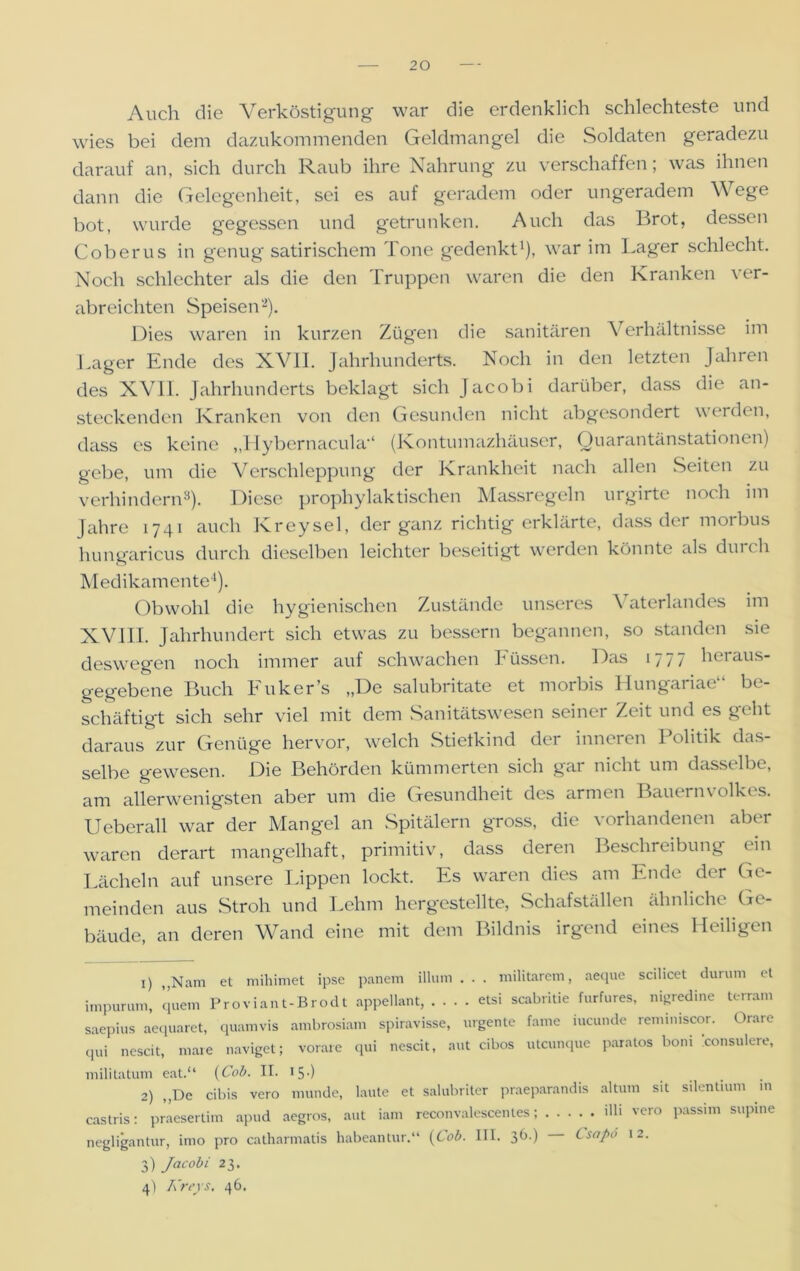 Auch die Verköstigung war die erdenklich schlechteste und wies bei dem dazukommenden Geldmangel die Soldaten geradezu darauf an, sich durch Raub ihre Nahrung zu verschaffen; was ihnen dann die Gelegenheit, sei es auf geradem oder ungeradem Wege bot, wurde gegessen und getrunken. Auch das Brot, dessen Coberus in genug satirischem Tone gedenkt1), war im Lager schlecht. Noch schlechter als die den Truppen waren die den Kranken ver- abreichten Speisen2). Dies waren in kurzen Zügen die sanitären Verhältnisse im Lager Ende des XVII. Jahrhunderts. Noch in den letzten Jahren des XVII. Jahrhunderts beklagt sich Jacobi darüber, dass die an- steckenden Kranken von den Gesunden nicht abgesondert werden, dass es keine „Hybernacula*4 (Kontumazhäuser, Quarantänstationen) gebe, um die Verschleppung der Krankheit nach allen Seiten zu verhindern3). Diese prophylaktischen Massregeln urgirte noch im Jahre 1741 auch Kreysel, der ganz richtig erklärte, dass der morbus hungaricus durch dieselben leichter beseitigt werden könnte als durch Medikamente4). Obwohl die hygienischen Zustände unseres \ aterlandes im XVIII. Jahrhundert sich etwas zu bessern begannen, so standen sie deswegen noch immer auf schwachen Füssen. Das 1777 heraus- gegebene Buch Fuker’s „De salubritate et morbis Hungariae“ be- schäftigt sich sehr viel mit dem Sanitätswesen seiner Zeit und es geht daraus zur Genüge hervor, welch Stiefkind der inneren Politik das- selbe gewesen. Die Behörden kümmerten sich gar nicht um dasselbe, am allerwenigsten aber um die Gesundheit des armen Bauern Volkes. Ueberall war der Mangel an Spitälern gross, die vorhandenen aber waren derart mangelhaft, primitiv, dass deren Beschreibung ein Lächeln auf unsere Lippen lockt. Es waren dies am Ende der Ge- meinden aus Stroh und Lehm hergestellte, Schafställen ähnliche Ge- bäude, an deren Wand eine mit dem Bildnis irgend eines Heiligen 1) „Nam et mihimet ipse panem illum . . . militarem, aeque scilicet durum et impurum, quem Proviant-Brodt appellant, etsi scabritie furfures, nigredine terram saepius aequaret, quamvis ambrosiain spiravisse, urgente fame iucunde remimscor. Orare qui nescit, mare naviget; vorare qui nescit, aut cibos utcunque paratos boni xonsulere, militatum eat.“ (Cob. II. 15•) 2) „De cibis vero munde, laute et salubritcr praeparandis altum sit silentium m castris: praesertim apud aegros, aut iam reconvalescenles; db vero passim supine negligantur, imo pro catharmatis habeantur.“ (Cob. III. 36.) Csapö 12. 3) Jacobi 23. 4) Kreys. 46.