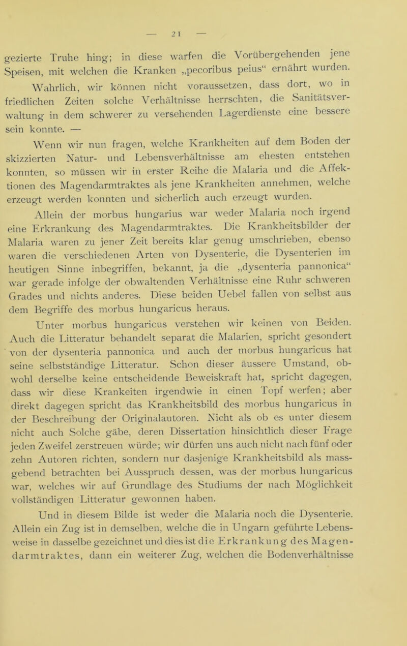 gezierte Truhe hing; in diese warfen die Vorübergehenden je ne Speisen, mit welchen die Kranken „pecoribus peius“ ernährt wurden. Wahrlich, wir können nicht voraussetzen, dass dort, wo in friedlichen Zeiten solche Verhältnisse herrschten, die Sanitätsver- waltung in dem schwerer zu versehenden Lagerdienste eine besseie sein konnte. — Wenn wir nun fragen, welche Krankheiten auf dem Boden der skizzierten Natur- und Lebensverhältnisse am ehesten entstehen konnten, so müssen wir in erster Reihe die Malaria und die Affek- tionen des Magendarmtraktes als jene Krankheiten annehmen, welche erzeugt werden konnten und sicherlich auch erzeugt wurden. Allein der morbus hungarius war weder Malaria noch irgend eine Erkrankung des Magendarmtraktes. Die Krankheitsbilder der Malaria waren zu jener Zeit bereits klar genug umschrieben, ebenso waren die verschiedenen Arten von Dysenterie, die Dysenterien im heutigen Sinne inbegriffen, bekannt, ja die „dysenteria pannonica“ war gerade infolge der obwaltenden Verhältnisse eine Ruin schv eren Grades und nichts anderes. Diese beiden Uebel fallen von selbst aus dem Begriffe des morbus hungaricus heraus. Unter morbus hungaricus verstehen wir keinen von Beiden. Auch die Litteratur behandelt separat die Malarien, spricht gesondert von der dysenteria pannonica und auch der morbus hungaricus hat seine selbstständige Litteratur. Schon dieser äussere Umstand, ob- wohl derselbe keine entscheidende Beweiskraft hat, spricht dagegen, dass wir diese Krankeiten irgendwie in einen Topf werfen; aber direkt dagegen spricht das Krankheitsbild des morbus hungaricus in der Beschreibung der Originalautoren. Nicht als ob es unter diesem nicht auch Solche gäbe, deren Dissertation hinsichtlich dieser Frage jeden Zweifel zerstreuen würde; wir dürfen uns auch nicht nach fünf oder zehn Autoren richten, sondern nur dasjenige Krankheitsbild als mass- gebend betrachten bei Ausspruch dessen, was der morbus hungaricus war, welches wir auf Grundlage des Studiums der nach Möglichkeit vollständigen Litteratur gewonnen haben. Und in diesem Bilde ist weder die Malaria noch die Dysenterie. Allein ein Zug ist in demselben, welche die in Ungarn geführte Lebens- weise in dasselbe gezeichnet und dies ist die Erkrankun g des Magen- darmtraktes, dann ein weiterer Zug, welchen die Bodenverhältnisse