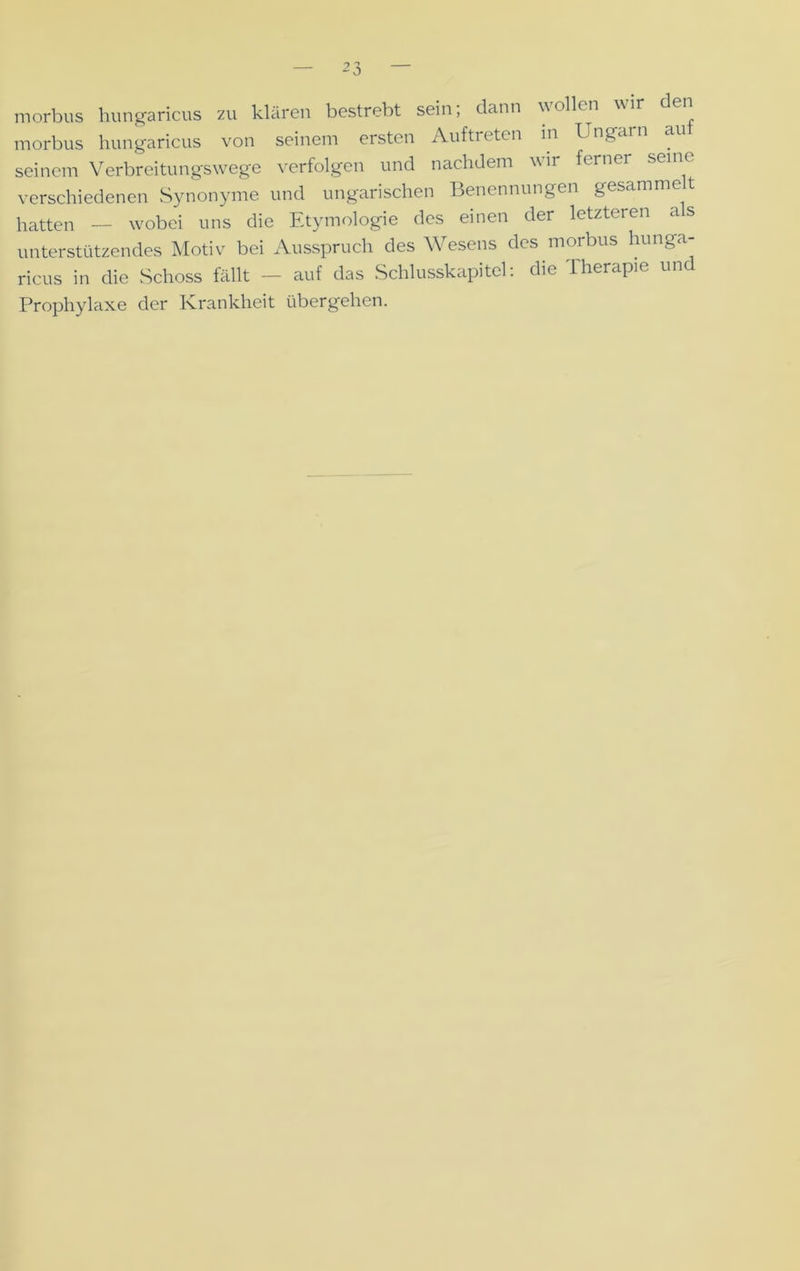 morbus hungaricus zu klären bestrebt sein; dann wollen wir ei morbus hungaricus von seinem ersten Auftreten in Ungari seinem Verbreitungswege verfolgen und nachdem wir ferner verschiedenen Synonyme und ungarischen Benennungen gesammet hatten — wobei uns die Etymologie des einen der letzteren a s unterstützendes Motiv bei Ausspruch des A\ esens des morbus hi g ricus in die Schoss fällt — auf das Schlusskapitel: die Therapie und Prophylaxe der Krankheit übergehen.