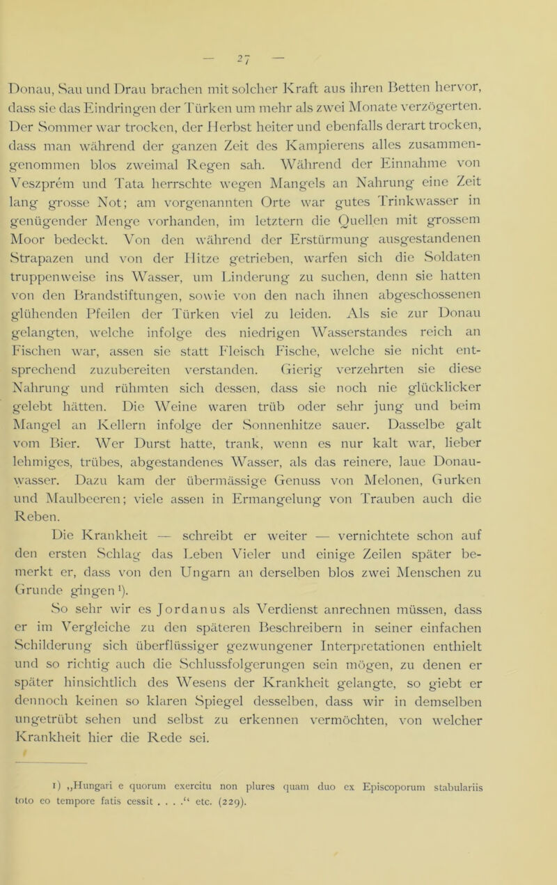 Donau, Sau und Drau brachen mit solcher Kraft aus ihren Betten hervor, dass sie das Eindringen der Türken um mehr als zwei Monate verzögerten. Der Sommer war trocken, der Herbst heiter und ebenfalls derart trocken, dass man während der ganzen Zeit des Kampierens alles zusammen- genommen blos zweimal Regen sah. Während der Einnahme von Veszprem und Tata herrschte wegen Mangels an Nahrung eine Zeit lang grosse Not; am vorgenannten Orte war gutes Trinkwasser in genügender Menge vorhanden, im letztem die Quellen mit grossem Moor bedeckt. Von den während der Erstürmung ausgestandenen Strapazen und von der Hitze getrieben, warfen sich die Soldaten truppenweise ins Wasser, um Linderung zu suchen, denn sie hatten von den Brandstiftungen, sowie von den nach ihnen abgeschossenen glühenden Pfeilen der Türken viel zu leiden. Als sie zur Donau gelangten, welche infolge des niedrigen Wasserstandes reich an Fischen war, assen sie statt Fleisch Fische, welche sie nicht ent- sprechend zuzubereiten verstanden. Gierig verzehrten sie diese Nahrung und rühmten sich dessen, dass sie noch nie glücklicker gelebt hätten. Die Weine waren trüb oder sehr jung und beim Mangel an Kellern infolge der Sonnenhitze sauer. Dasselbe galt vom Bier. Wer Durst hatte, trank, wenn es nur kalt war, lieber lehmiges, trübes, abgestandenes Wasser, als das reinere, laue Donau- wasser. Dazu kam der übermässige Genuss von Melonen, Gurken und Maulbeeren; viele assen in Ermangelung von Trauben auch die Reben. Die Krankheit — schreibt er weiter — vernichtete schon auf den ersten Schlag das Leben Vieler und einige Zeilen später be- merkt er, dass von den Ungarn an derselben blos zwei Menschen zu Grunde gingen'). So sehr wir es Jordanus als Verdienst anrechnen müssen, dass er im Vergleiche zu den späteren Beschreibern in seiner einfachen Schilderung sich überflüssiger gezwungener Interpretationen enthielt und so richtig auch die Schlussfolgerungen sein mögen, zu denen er später hinsichtlich des Wesens der Krankheit gelangte, so giebt er dennoch keinen so klaren Spiegel desselben, dass wir in demselben ungetrübt sehen und selbst zu erkennen vermöchten, von welcher Krankheit hier die Rede sei. i) „Hungari e quorum exercitu non plures quam duo cx Episcoporum stabulariis toto eo tempore fatis cessit . . . .“ etc. (229).
