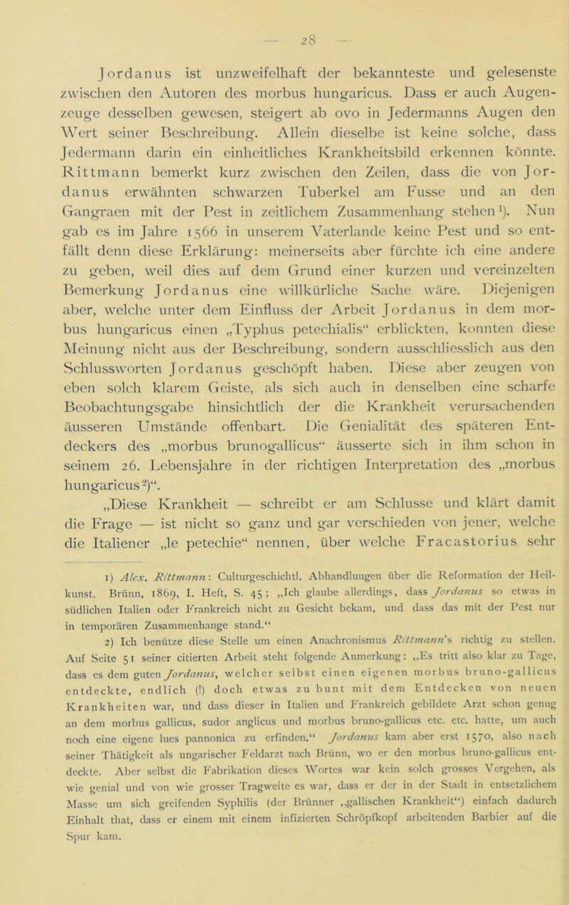 Jordanus ist unzweifelhaft der bekannteste und gelesenste zwischen den Autoren des morbus hungaricus. Dass er auch Augen- zeuge desselben gewesen, steigert ab ovo in Jedermanns Augen den Wert seiner Beschreibung. Allein dieselbe ist keine solche, dass Jedermann darin ein einheitliches Krankheitsbild erkennen könnte. Rittmann bemerkt kurz zwischen den Zeilen, dass die von Jor- danus erwähnten schwarzen Tuberkel am Fusse und an den Gangraen mit der Pest in zeitlichem Zusammenhang steheni). Nun gab es im Jahre 1566 in unserem Vaterlande keine Pest und so ent- fällt denn diese Erklärung: meinerseits aber fürchte ich eine andere zu geben, weil dies auf dem Grund einer kurzen und vereinzelten Bemerkung Jordanus eine willkürliche Sache wäre. Diejenigen aber, welche unter dem Einfluss der Arbeit Jordanus in dem mor- bus hungaricus einen „Typhus petechialis“ erblickten, konnten diese Meinung nicht aus der Beschreibung, sondern ausschliesslich aus den Schlussworten Jordanus geschöpft haben. Diese aber zeugen von eben solch klarem Geiste, £ils sich auch in denselben eine scharfe Beobachtungsgabe hinsichtlich der die Krankheit verursachenden äusseren Umstände offenbart. Die Genialität des späteren Ent- deckers des „morbus brunogallicus“ äusserte sich in ihm schon in seinem 26. Lebensjahre in der richtigen Interpretation des „morbus hungaricus2)“. „Diese Krankheit — schreibt er am Schlüsse und klärt damit die Frage — ist nicht so ganz und gar verschieden von jener, welche die Italiener „le petechie“ nennen, über welche Fracastorius sehr 1) Alex. Rittmann: Culturgeschichtl. Abhandlungen über die Reformation der Heil- kunst. Brünn, 1869, I. Heft, S. 45; „Ich glaube allerdings, dass Jordanus so etwas in südlichen Italien oder Frankreich nicht zu Gesicht bekam, und dass das mit der Pest nur in temporären Zusammenhänge stand.“ 2) Ich benütze diese Stelle um einen Anachronismus Ritt mann' s richtig zu stellen. Auf Seite 5 1 seiner citierten Arbeit steht folgende Anmerkung: „Es tritt also klar zu Tage, dass es dem guten Jordanus, welcher selbst einen eigenen morbus bruno-gal 1 icus entdeckte, endlich (!) doch etwas zu bunt mit dem Entdecken von neuen Krankheiten war, und dass dieser in Italien und Frankreich gebildete Arzt schon genug an dem morbus gallicus, sudor anglicus und morbus bruno-gallicus etc. etc. hatte, um auch noch eine eigene lues pannonica zu erfinden.“ Jordanus kam aber erst 157°i also nach seiner Thätigkcit als ungarischer Feldarzt nach Brünn, wo er den morbus bruno-gallicus ent- deckte. Aber selbst die Fabrikation dieses Wortes war kein solch grosses Vergehen, als wie genial und von wie grosser Tragweite es war, dass er der in der Stadt in entsetzlichem Masse um sich greifenden Syphilis (der Brünner „gallischen Krankheit“) einfach dadurch Einhalt that, dass er einem mit einem infizierten Schröpfkopf arbeitenden Barbier auf die Spur kam.
