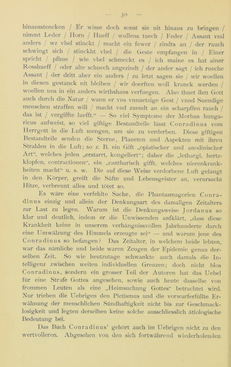 3° hinausstencken / Er wisse doch sonst sie nit hinaus zu bringen / nimmt Leder / Horn / Hu eff / wullens tuech / Feder / Assant vnd anders / wz \rbel stinckt / macht ein fewer / zindts an / der rauch schwingt sich j stinckht vbel / die Geste empfangen in / Einer spricht / pfhue / w'ie vbel schmeckt es / ich maine es hat ainer Rosshueff / oder alte schuech angezindt / der ander sagt / ich rueche Assant / der dritt aber ein anders j zu letzt sagen sie / wir woeilen in diesen gestanck nit bleiben J wir doerften woll kranck werden / woeilen uns in ein anders wirthshaus verfliegen. Also thuet ihm Gott auch durch die Natur / wann er vns vnnuetzige Gest / vnnd Suendige menschen straffen will / macht vnd zuendt an ein scharpffen rauch das ist / vergiffte luefft.“ — So viel Symptome der Morbus hunga- licus aufweist, so viel giftige Bestandteile lässt Conradinus vom Herrgott in die Luft mengen, um sie zu verderben. Diese giftigen Bestandteile senden die Sterne, Planeten und Aspekten mit ihren Strahlen in die Luft; so z. B. ein Gift „opiatischer und anodinischer Art“, welches jeden „erstarrt, kongeliert“; daher die „lethargi, hertz- klopfen, contractionen“, ein „cantharisch gifft, welches nierenkrank- heiten macht“ u. s. w. Die auf diese ^7eise verdorbene Luft gelangt in den Körper, greift die Säfte und Lebensgeister an, verursacht Hitze, verbrennt alles und tötet so. Es wäre eine verfehlte Sache, die Phantasmagorien Conra- dinus einzig und allein der Denkungsart des damaligen Zeitalters zur Last zu legen. Warum ist die Denkungsweise Jordanus so klar und deutlich, indem er die Unwissenden aufklärt, „dass diese Krankheit keine in unserem verhängnissvollen Jahrhunderte durch eine Umwälzung des Himmels erzeugte sei“ — und warum jene des Conradinus so befangen? Das Zeitalter, in welchem beide lebten, war das nämliche und beide waren Zeugen der Epidemie genau der- selben Zeit. So wie heutzutage schwankte auch damals die In- telligenz zwischen weiten individuellen Grenzen; doch nicht blos Conradinus, sondern ein grosser Teil der Autoren hat das Uebel für eine Strafe Gottes angesehen, sowie auch heute dasselbe von frommen Leuten als eine „Heimsuchung Gottes“ betrachtet wird. Nur trieben die Uebrigen den Pietismus und die vorwurferfüllte Er- wähnung der menschlichen Sündhaftigkeit nicht bis zur Geschmack- losigkeit und legten derselben keine solche ausschliesslich ätiologische Bedeutung bei. Das Buch Conradinus’ gehört auch im Uebrigen nicht zu den wertvolleren. Abgesehen von den sich fortwährend wiederholenden