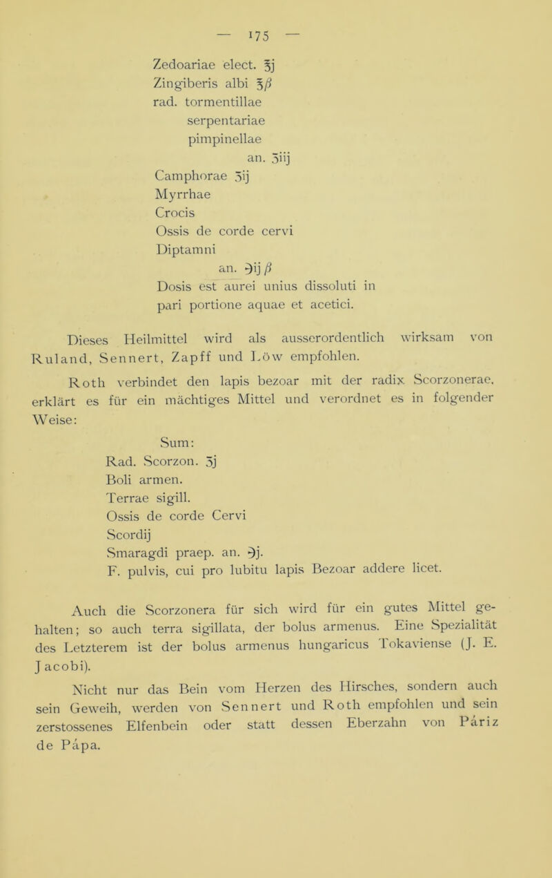 Zedoariae elect. 5j Zingiberis albi 5/? rad. tormentillae serpentariae pimpinellae an. 5i'j Camphorae 5ij Myrrhae Crocis Ossis de corde cervi Diptam ni an. *)ij ß Dosis est aurei unius dissoluti in pari portione aquae et acetici. Dieses Heilmittel wird als ausserordentlich wirksam von Ruland, Sennert, Zapff und Löw empfohlen. Roth verbindet den lapis bezoar mit der radix Scorzonerae. erklärt es für ein mächtiges Mittel und verordnet es in folgender Weise: Sum: Rad. Scorzon. 5j Boli armen. Terrae sigill. Ossis de corde Cervi Scordij Smaragdi praep. an. >)j. F. pulvis, cui pro lubitu lapis Bezoar addere licet. Auch die Scorzonera für sich wird für ein gutes Mittel ge- halten; so auch terra sigillata, der bolus armenus. Eine Spezialität des Letzterem ist der bolus armenus hungaricus lokaviense (J. E. J acobi). Nicht nur das Bein vom Herzen des Hirsches, sondern auch sein Geweih, werden von Sennert und Roth empfohlen und sein zerstossenes Elfenbein oder statt dessen Eberzahn von 1 ariz de Papa.