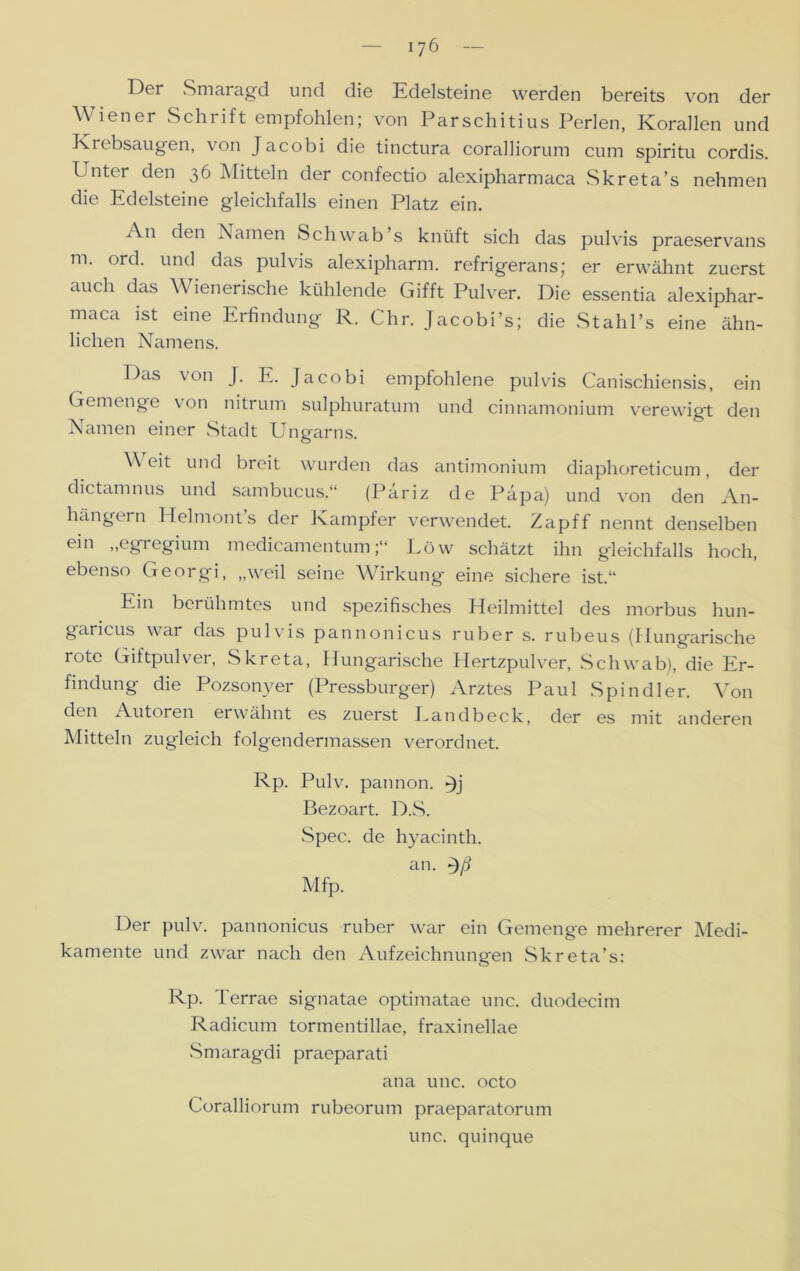 Der Smaragd und die Edelsteine werden bereits von der Wiener Schrift empfohlen; von Parschitius Perlen, Korallen und Krebsaugen, von Jacobi die tinctura coralliorum cum spiritu cordis. Unter den 36 Mitteln der confectio alexipharmaca Skreta’s nehmen die Edelsteine gleichfalls einen Platz ein. An den Namen Schwab’s knüft sich das pulvis praeservans m. ord. und das pulvis alexipharm. refrigerans; er erwähnt zuerst auch das Wienerische kühlende Gifft Pulver. Die essentia alexiphar- maca ist eine Erfindung R. Chr. Jacobi’s; die Stahl’s eine ähn- lichen Namens. Das von J. E. Jacobi empfohlene pulvis Canischiensis, ein Gemenge von nitrum sulphuratum und cinnamonium verewigt den Namen einer Stadt Ungarns. \\ eit und breit wurden das antimonium diaphoreticum, der dictamnus und sambucus.“ (Päriz de Papa) und von den An- hängern Helmont’s der Kampfer verwendet. Zapff nennt denselben ein „egregium medicamentumLöw schätzt ihn gleichfalls hoch, ebenso Georgi, „weil seine Wirkung eine sichere ist.“ Ein berühmtes und spezifisches Heilmittel des morbus hun- gancus war das pulvis pannonicus ruber s. rubeus (Hungarische rote Giftpulver, Skreta, Hungarische Hertzpulver, Schwab), die Er- findung die Pozsonyer (Pressburger) Arztes Paul Spin dl er. Von d°n Autoren erwähnt es zuerst Eandbeck, der es mit anderen Mitteln zugleich folgendermassen verordnet. Rp. Pulv. pannon. »Jj Bezoart. D..S. Spec. de hyacinth. an. Mfp. Der pulv. pannonicus ruber war ein Gemenge mehrerer Afedi- kamente und zwar nach den Aufzeichnungen Skreta’s: Rp. Terrae signatae optimatae unc. duodecim Radicum tormentillae, fraxinellae Smaragdi praeparati ana unc. octo Coralliorum rubeorum praeparatorum unc. quinque