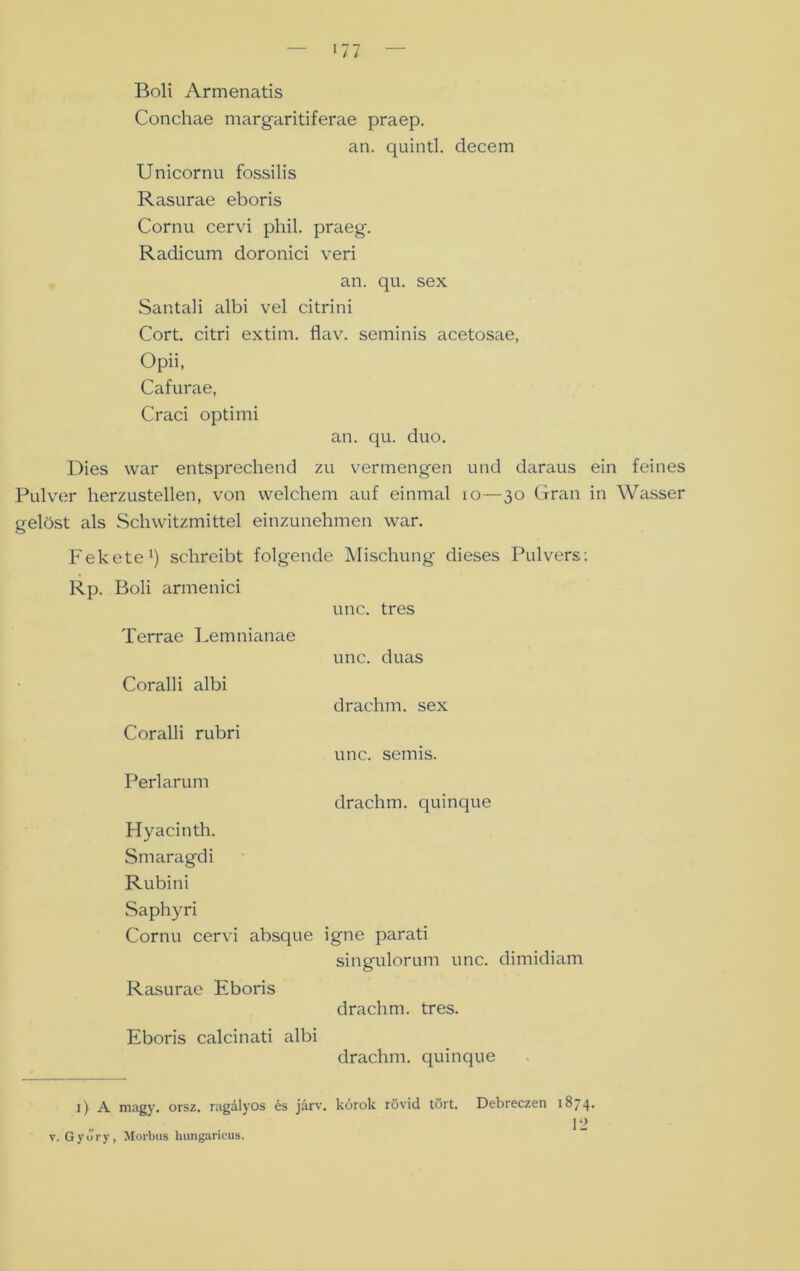 Boli Armenatis Conchae margaritiferae praep. an. quintl. decem Unicornu fossilis Rasurae eboris Cornu cervi phil. praeg. Radicum doronici veri an. qu. sex Santali albi vel citrini Cort. citri extim. flav. seminis acetosae, Opii, Cafurae, Craci optimi an. qu. duo. Dies war entsprechend zu vermengen und daraus ein feines Pulver lierzustellen, von welchem auf einmal io—30 Gran in Wasser gelöst als Schwitzmittel einzunehmen war. Fekete1) schreibt folgende Mischung dieses Pulvers: Rp. Boli armenici unc. tres Terrae Lemnianae unc. duas Coralli albi drachm. sex Coralli rubri unc. semis. Perlarum drachm. quinque Hyacinth. Smaragdi Rubini Saphyri Cornu cervi absque igne parati singulorum unc. dimidiam Rasurae Eboris drachm. tres. Eboris calcinati albi drachm. quinque 1) A magy. orsz. ragälyos es järv. körok rüvid tört. Debreczen 1874* v. Gyury, Morbus hungaricus.