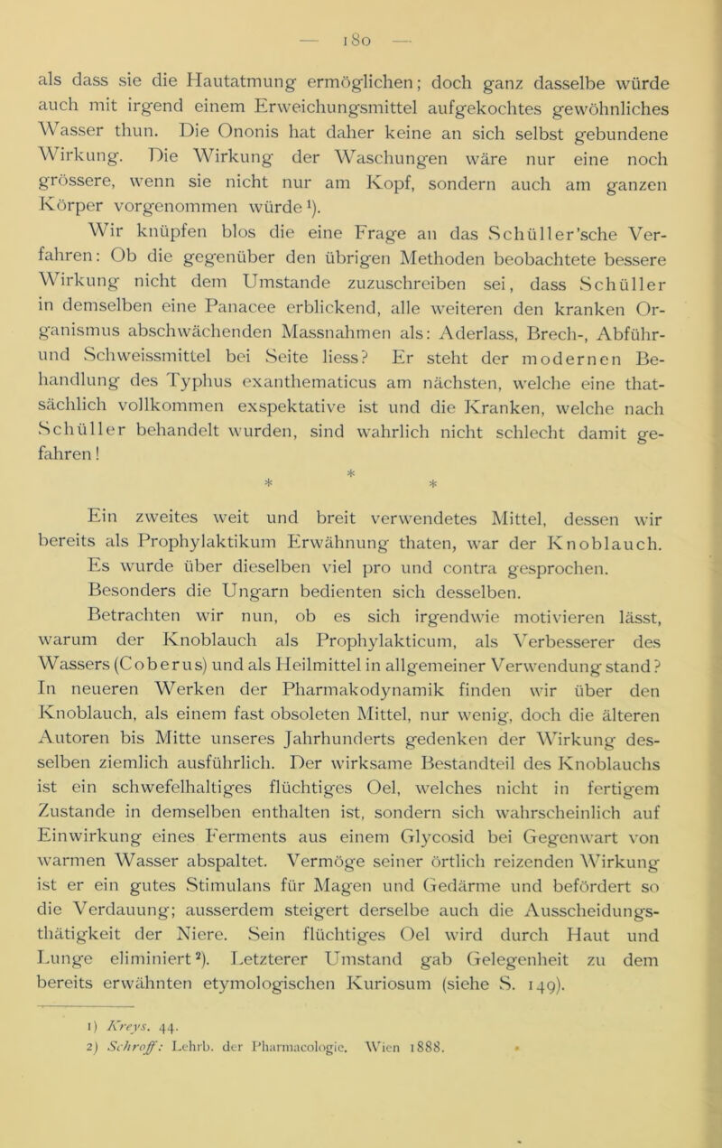als dass sie die Hautatmung ermöglichen; doch ganz dasselbe würde auch mit irgend einem Erweichungsmittel aufgekochtes gewöhnliches Wasser thun. Die Ononis hat daher keine an sich selbst gebundene Wirkung. Die Wirkung der Waschungen wäre nur eine noch grössere, wenn sie nicht nur am Kopf, sondern auch am ganzen Körper vorgenommen würde*). Wir knüpfen blos die eine krage an das Schüller'sehe Ver- fahren: Ob die gegenüber den übrigen Methoden beobachtete bessere Wirkung nicht dem Umstande zuzuschreiben sei, dass Schüller in demselben eine Panacee erblickend, alle weiteren den kranken Or- ganismus abschwächenden Massnahmen als: Aderlass, Brech-, Abführ- end Sch weissmittel bei Seite liess? Er steht der modernen Be- handlung des 1 yphus exanthematicus am nächsten, welche eine that- sächlich vollkommen exspektative ist und die Kranken, welche nach Schüller behandelt wurden, sind wahrlich nicht schlecht damit ge- fahren ! * * * Ein zweites weit und breit verwendetes Mittel, dessen wir bereits als Prophylaktikum Erwähnung tliaten, war der Knoblauch. Es wurde über dieselben viel pro und contra gesprochen. Besonders die Ungarn bedienten sich desselben. Betrachten wir nun, ob es sich irgendwie motivieren lässt, warum der Knoblauch als Prophylakticum, als Verbesserer des Wassers (Coberus) und als Heilmittel in allgemeiner Verwendung stand ? In neueren Werken der Pharmakodynamik finden wir über den Knoblauch, als einem fast obsoleten Mittel, nur wenig, doch die älteren Autoren bis Mitte unseres Jahrhunderts gedenken der Wirkung des- selben ziemlich ausführlich. Der wirksame Bestandteil des Knoblauchs ist ein schwefelhaltiges flüchtiges Oel, welches nicht in fertigem Zustande in demselben enthalten ist, sondern sich wahrscheinlich auf Einwirkung eines Eerments aus einem Glycosid bei Gegenwart von warmen Wasser abspaltet. Vermöge seiner örtlich reizenden Wirkung ist er ein gutes Stimulans für Magen und Gedärme und befördert so die Verdauung; ausserdem steigert derselbe auch die Ausscheidungs- thätigkeit der Niere. Sein flüchtiges Oel wird durch Haut und Lunge eliminiert1 2). Letzterer Umstand gab Gelegenheit zu dem bereits erwähnten etymologischen Kuriosum (siehe S. 149). 1) Kreys. 44. 2) Schroff: Lehrb. der Pharmacologie. Wien 1888.
