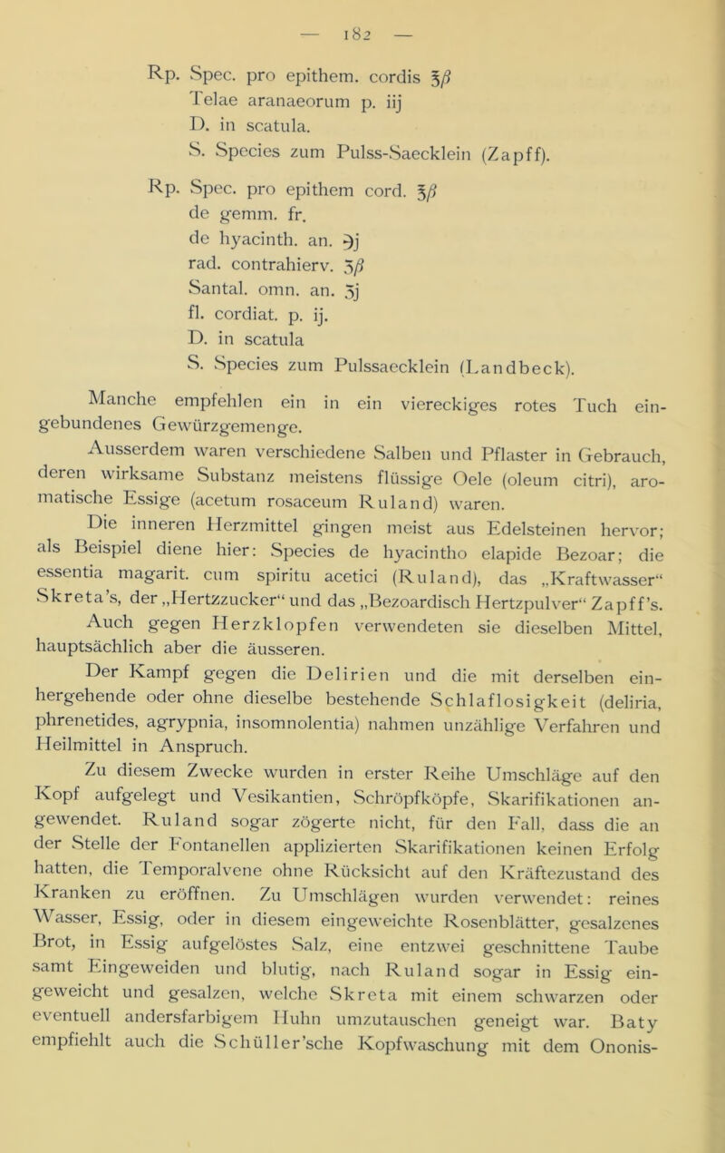 I 82 Rp. Spec. pro epithem. cordis Telae aranaeorum p. iij D. in scatula. S. Species zum Pulss-Saecklein (Zapff). Rp. Spec. pro epithem cord. 5/? de gernm. fr. de hyacinth. an. rad. contrahierv. 5/5 Santal. omn. an. 5j fl. cordiat. p. ij. D. in scatula S. Species zum Pulssaecklein (Landbeck). Manche empfehlen ein in ein viereckiges rotes Tuch ein- gebundenes Gewürzgemenge. Ausserdem waren verschiedene Salben und Pflaster in Gebrauch, deren wirksame Substanz meistens flüssige Oele (oleum citri), aro- matische Essige (acetum rosaceum Ruland) waren. Die inneren Herzmittel gingen meist aus Edelsteinen hervor; als Beispiel diene hier: Species de hyacintho elapide Bezoar; die essentia magarit. cum spiritu acetici (Ruland), das „Kraftwasser“ Skreta’s, der „Hertzzucker“ und das „Bezoardisch Hertzpulver“ Zapf f’s. Auch gegen Herzklopfen verwendeten sie dieselben Mittel, hauptsächlich aber die äusseren. Der Kampf gegen die Delirien und die mit derselben ein- hergehende oder ohne dieselbe bestehende Schlaflosigkeit (deliria, phrenetides, agrypnia, insomnolentia) nahmen unzählige Verfahren und Heilmittel in Anspruch. Zu diesem Zwecke wurden in erster Reihe Umschläge auf den Kopf aufgelegt und Vesikantien, Schröpfköpfe, Skarifikationen an- gewendet. Ruland sogar zögerte nicht, für den Fall, dass die an der Stelle der Fontanellen applizierten Skarifikationen keinen Erfolg hatten, die Temporalvene ohne Rücksicht auf den Kräftezustand des Kranken zu eröffnen. Zu Umschlägen wurden verwendet: reines \\ asser, Essig, oder in diesem eingeweichte Rosenblätter, gesalzenes Brot, in Essig aufgelöstes Salz, eine entzwei geschnittene Taube samt Eingeweiden und blutig, nach Ruland sogar in Essig ein- geweicht und gesalzen, welche Skreta mit einem schwarzen oder eventuell andersfarbigem Huhn umzutauschen geneigt war. Baty empfiehlt auch die Schüller’sche Kopf Waschung mit dem Ononis-