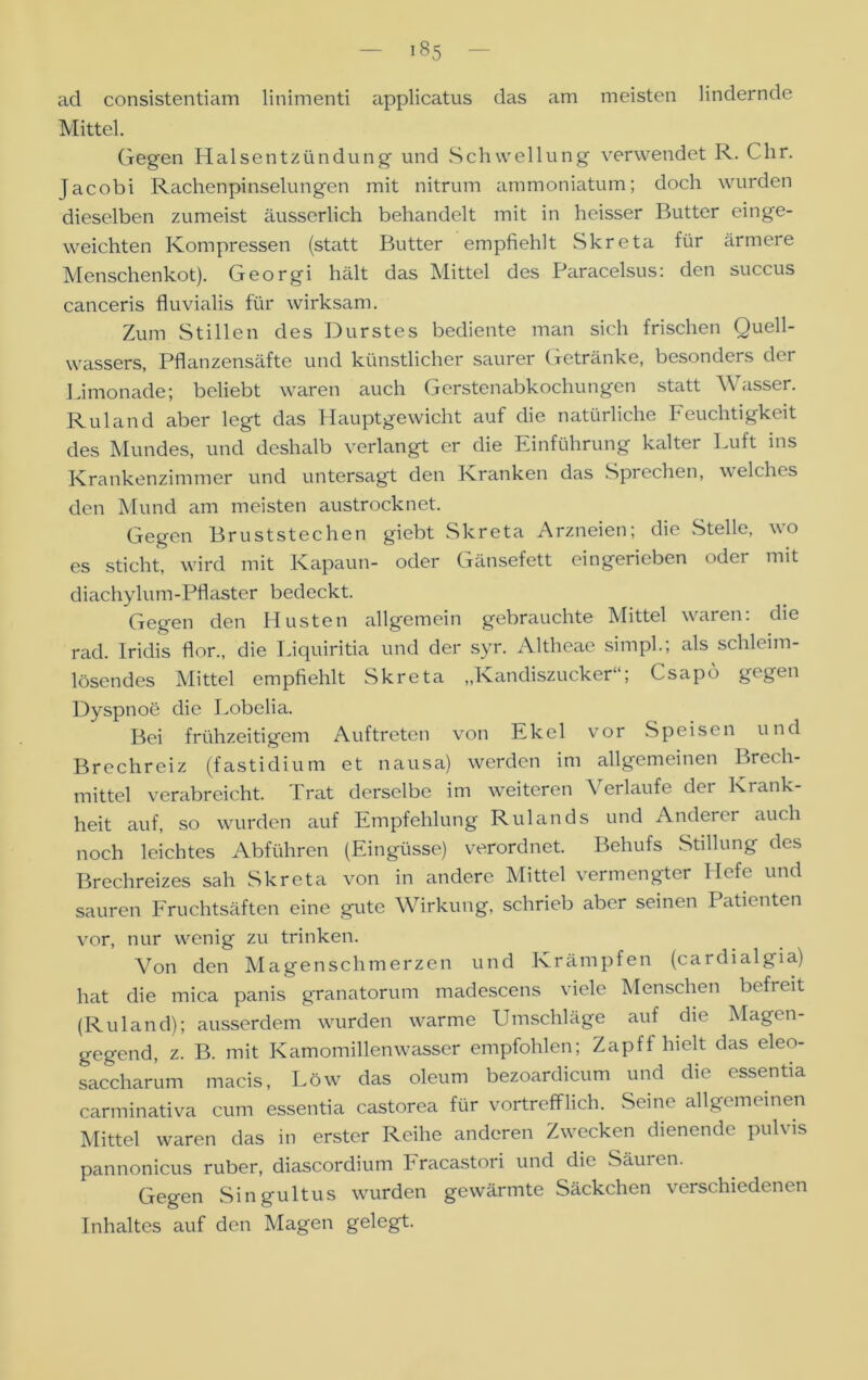 iÖ5 ad consistentiam linimenti applicatus das am meisten lindernde Mittel. Gegen Halsentzündung und Schwellung verwendet R. Chr. Jacobi Rachenpinselungen mit nitrum ammoniatum; doch wurden dieselben zumeist äusserlich behandelt mit in heisser Butter einge- weichten Kompressen (statt Butter empfiehlt Slcreta für ärmere Menschenkot). Georgi hält das Mittel des Paracelsus: den succus canceris fluvialis für wirksam. Zum Stillen des Durstes bediente man sich frischen Quell- wassers, Pflanzensäfte und künstlicher saurer Getränke, besonders der Limonade; beliebt waren auch Gerstenabkochungen statt Wasser. R ul and aber legt das Hauptgewicht auf die natürliche Feuchtigkeit des Mundes, und deshalb verlangt er die Einführung kalter Luft ins Krankenzimmer und untersagt den Kranken das Sprechen, welches den Mund am meisten austrocknet. Gegen Bruststechen giebt Slcreta Arzneien; die Stelle, wo es sticht, wird mit Kapaun- oder Gänsefett eingerieben oder mit diachylum-Pflaster bedeckt. Gegen den Husten allgemein gebrauchte Mittel waren: die rad. Iridis flor., die Liquiritia und der syr. Altheae simpl.; als schleim- lösendes Mittel empfiehlt Skreta „Kandiszucker“; Csapb gegen Dyspnoe die Lobelia. Bei frühzeitigem Auftreten von Ekel vor Speisen und Brechreiz (fastidiunr et nausa) werden im allgemeinen Brech- mittel verabreicht. Trat derselbe im weiteren Verlaufe der Krank- heit auf, so wurden auf Empfehlung Rulands und Anderer auch noch leichtes Abführen (Eingüsse) verordnet. Behufs Stillung des Brechreizes sah Skreta von in andere Mittel vermengter Hefe und sauren Fruchtsäften eine gute Wirkung, schrieb aber seinen Patienten vor, nur wenig zu trinken. Von den Magenschmerzen und Krämpfen (cardialgia) hat die mica panis granatorum madescens viele Menschen befreit (R ul and); ausserdem wurden warme Umschläge auf die Magen- gegend, z. B. mit Kamomillenwasser empfohlen; Zapff hielt das eleo- saccharum macis, Löw das oleum bezoardicum und die essentia carminativa cum essentia castorea für vortrefflich. Seine allgemeinen Mittel waren das in erster Reihe anderen Zwecken dienende pulvis pannonicus ruber, diascordium hracastori und die Säuien. Gegen Singultus wurden gewärmte Säckchen verschiedenen Inhaltes auf den Magen gelegt.