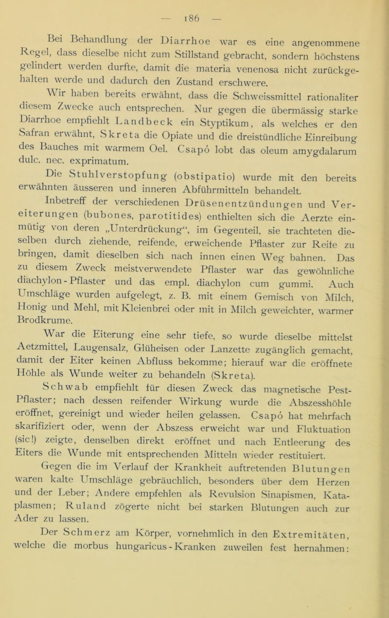 Bei Behandlung- der Diarrhoe war es eine angenommene Regel, dass dieselbe nicht zum Stillstand gebracht, sondern höchstens gelindert werden durfte, damit die materia venenosa nicht zurückge- halten werde und dadurch den Zustand erschwere. \\ ir haben bereits erwähnt, dass die Schweissmittel rationaliter diesem Zwecke auch entsprechen. Nur gegen die übermässig starke Diarrhoe empfiehlt Landbeck ein Styptikum, als welches er den Safran erwähnt, Skreta die Opiate und die dreistündliche Einreibung des Bauches mit warmem Oel. Csapo lobt das oleum amygdalarum dulc. nec. exprimatum. Die Stuhl Verstopfung (obstipatio) wurde mit den bereits erwähnten äusseren und inneren Abführmitteln behandelt. Inbetreff der verschiedenen Drüsenentzündungen und Ver- eiterungen (bubones, parotitides) enthielten sich die Aerzte ein- mütig von deren „Unterdrückung“, im Gegenteil, sie trachteten die- selben durch ziehende, reifende, erweichende Pflaster zur Reife zu bringen, damit dieselben sich nach innen einen Weg bahnen. Das zu diesem Zweck meistverwendete Pflaster war das gewöhnliche di ach} Ion - Pflaster und das empl. diachylon cum gummi. Auch Umschläge wurden aufgelegt, z. B. mit einem Gemisch von Milch, Honig und Mehl, mit Kleienbrei oder mit in Milch geweichter, warmer Brodkrume. War die Eiterung eine sehr tiefe, so wurde dieselbe mittelst Aetzmittel, -Laugensalz, Glüheisen oder Lanzette zugänglich gemacht, damit der Eiter keinen Abfluss bekomme; hierauf war die eröffnete Höhle als Wunde weiter zu behandeln (Skreta). Schwab empfiehlt für diesen Zweck das magnetische Pest- Pflaster; nach dessen reifender Wirkung wurde die Abszesshöhle eröffnet, gereinigt und wieder heilen gelassen. Csapo hat mehrfach skarifiziert oder, wenn der Abszess erweicht war und Fluktuation (sic!) zeigte, denselben direkt eröffnet und nach Entleerung des Eiters die Wunde mit entsprechenden Mitteln wieder restituiert. Gegen die im Verlauf der Krankheit auftretenden Blutungen waren kalte Umschläge gebräuchlich, besonders über dem Herzen und der Leber; Andere empfehlen als Revulsion Sinapismen, Kata- plasmen; Ruland zögerte nicht bei starken Blutungen auch zur Ader zu lassen. Der Schmerz am Körper, vornehmlich in den Extremitäten, welche die morbus hungaricus - Kranken zuweilen fest hernahmen: