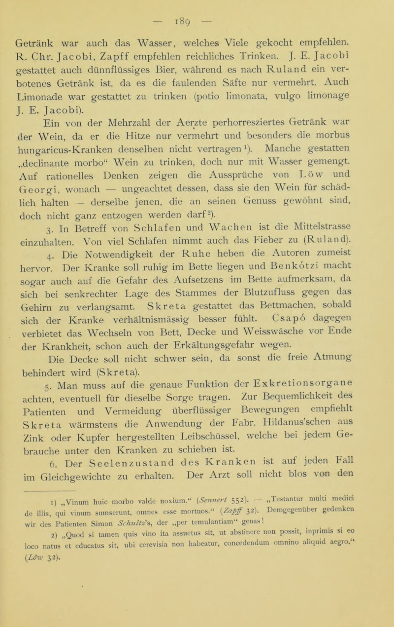 Getränk war auch das Wasser, welches Viele gekocht empfehlen. R. Chr. Jacobi, Zapff empfehlen reichliches Trinken. J. E. Jacobi gestattet auch dünnflüssiges Bier, während es nach Ruland ein ver- botenes Getränk ist, da es die faulenden Säfte nur vermehrt. Auch Limonade war gestattet zu trinken (potio limonata, vulgo limonage J. E. Jacobi). Ein von der Mehrzahl der Aerzte perhorresziertes Getränk war der Wein, da er die Hitze nur vermehrt und besonders die morbus hungaricus-Kranken denselben nicht vertragen x). Manche gestatten „declinante morbo“ Wein zu trinken, doch nur mit Wasser gemengt. Auf rationelles Denken zeigen die Aussprüche von Löw und Georgi, wonach — ungeachtet dessen, dass sie den Wein für schäd- lich halten - derselbe jenen, die an seinen Genuss gewöhnt sind, doch nicht ganz entzogen werden darf 1 2). 3. In Betreff von Schlafen und Wachen ist die Mittelstrasse einzuhalten. Von viel Schlafen nimmt auch das Fieber zu (Ruland). 4. Die Notwendigkeit der Ruhe heben die Autoren zumeist hervor. Der Kranke soll ruhig im Bette liegen und Benkotzi macht sogar auch auf die Gefahr des Aufsetzens im Bette aufmerksam, da sich bei senkrechter Lage des Stammes der Blutzufluss gegen das Gehirn zu verlangsamt. Skreta gestattet das Bettmachen, sobald sich der Kranke verhältnismässig besser fühlt. Csapd dagegen verbietet das Wechseln von Bett, Decke und Weisswäsche vor Ende der Krankheit, schon auch der Erkältungsgefahr wegen. Die Decke soll nicht schwer sein, da sonst die freie Atmung behindert wird (Skreta). 5. Man muss auf die genaue Funktion der Exkretionsorgane achten, eventuell für dieselbe Sorge tragen. Zur Bequemlichkeit des Patienten und Vermeidung überflüssiger Bewegungen empfiehlt Skreta wärmstens die Anwendung der Fabr. Hildanus sehen aus Zink oder Kupfer hergestellten Leibschüssel, welche bei jedem Ge- brauche unter den Kranken zu schieben ist. 6. Der Seelenzustand des Kranken ist auf jeden Fall im Gleichgewichte zu erhalten. Der Arzt soll nicht blos von den 1) „Vinum huic morbo valde noxium.“ (Sennert 552). — „lestantur multi medici de illis, qui vinum sumserunt, omnes esse mortuos.“ {Zapff 32). Demgegenüber gedenken wir des Patienten Simon Schultz's, der „per temulantiam genas! 2) „Quod si tarnen quis vino ita assuetus sit, ut abslinere non possit, inprimis si eo loco natus’et educatus sit, ubi ccrevisia non habeatur, concedendum omnino aliquid aegro.“ {Löw 32).