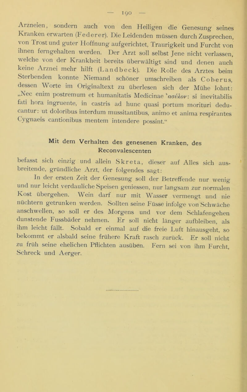 Arzneien, sondern auch von den Heiligen die Genesung seines Kranken erwarten (Federer). Die Leidenden müssen durchZusprechen, von Trost und guter Hoffnung aufgerichtet, Traurigkeit und Furcht von ihnen ferngehalten werden. Der Arzt soll selbst Jene nicht verlassen, welche von der Krankheit bereits überwältigt sind und denen auch keine Arznei mehr hilft (Landbeck). Die Rolle des Arztes beim Sterbenden konnte Niemand schöner umschreiben als Coberus, dessen Worte im Originaltext zu überlesen sich der Mühe lohnt: „I\ec enim postiemum et humanitatis Medicinae 'aovXov. si inevitabilis fati liora ingruente, in castris ad hunc quasi portum morituri dedu- cantur: ut doloribus interdum mussitantibus, animo et anima respirantes C\ gnaeis cantionibus mentem intendere possint.“ Mit dem Verhalten des genesenen Kranken, des Reconvalescenten befasst sich einzig und allein Skreta, dieser auf Alles sich aus- breitende, gründliche Arzt, der folgendes sagt: Jn der ersten Zeit der Genesung soll der Betreffende nur wenig und nur leicht verdauliche Speisen gemessen, nur langsam zur normalen Kost übergehen. Wein darf nur mit Wasser vermengt und nie nüchtern getrunken werden. Sollten seine Füsse infolge von Schwäche anschwellen, so soll er des Morgens und vor dem Schlafengehen dunstende Fussbäder nehmen. Er soll nicht länger aufbleiben, als ihm leicht fällt. Sobald er einmal auf die freie Luft hinausgeht, so bekommt er alsbald seine frühere Kraft rasch zurück. Er soll nicht zu früh seine ehelichen Pflichten ausüben. Fern sei von ihm Furcht, Schreck und Aerger.