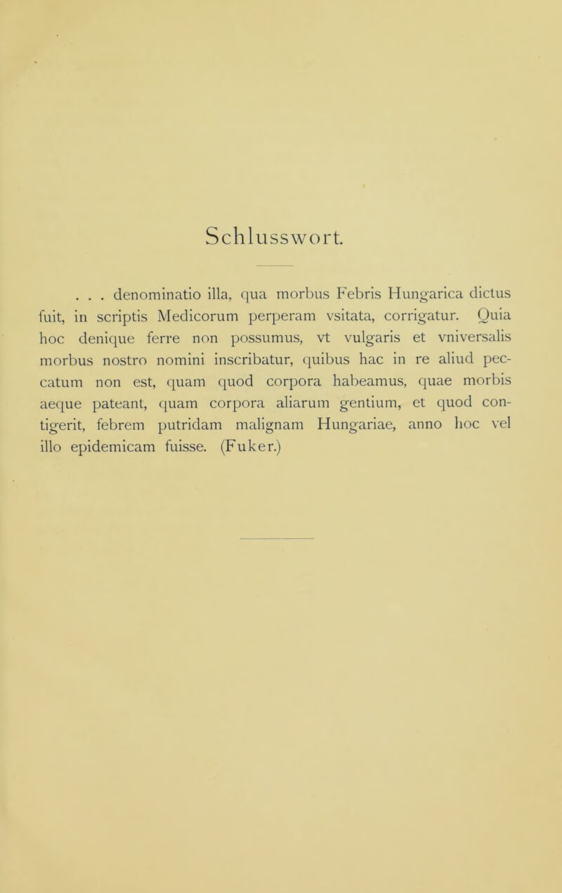 Schlusswort. . . . denominatio illa, qua morbus Febris Hungarica dictus fuit, in scriptis Medicorum perperam vsitata, corrigatur. Quia hoc denique ferre non possumus, vt vulgaris et vniversalis morbus nostro nomini inscribatur, quibus hac in re aliud pec- catum non est, quam quod Corpora habeamus, quae morbis aeque pateant, quam corpora aliarum gentium, et quod con- tigerit, febrem putridam malignam Hungariae, anno hoc vel illo epidemicam fuisse. (Fuker.)