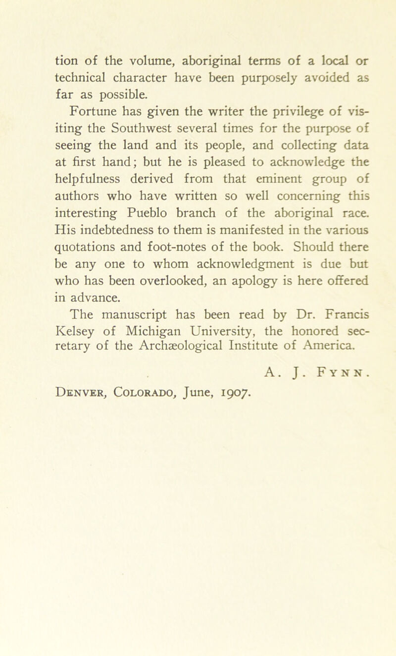 tion of the volume, aboriginal terms of a local or technical character have been purposely avoided as far as possible. Fortune has given the writer the privilege of vis- iting the Southwest several times for the purpose of seeing the land and its people, and collecting data at first hand; but he is pleased to acknowledge the helpfulness derived from that eminent group of authors who have written so well concerning this interesting Pueblo branch of the aboriginal race. His indebtedness to them is manifested in the various quotations and foot-notes of the book. Should there be any one to whom acknowledgment is due but who has been overlooked, an apology is here offered in advance. The manuscript has been read by Dr. Francis Kelsey of Michigan University, the honored sec- retary of the Archaeological Institute of America. A. J . F y n N . Denver, Colorado, June, 1907.