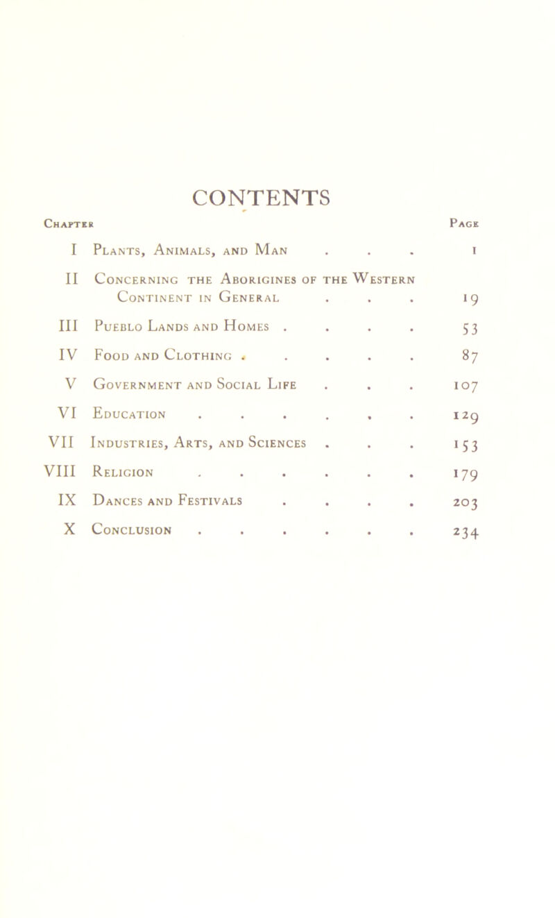 CONTENTS Chapte R Page I Plants, Animals, and Man • I II Concerning the Aborigines of Continent in General THE We STERN •9 III Pueblo Lands and Homes . 53 IV Food and Clothing * 87 V Government and Social Life 107 VI Education 129 VII Industries, Arts, and Sciences 1 5 3 VIII Religion 179 IX Dances and Festivals 203 X Conclusion 234