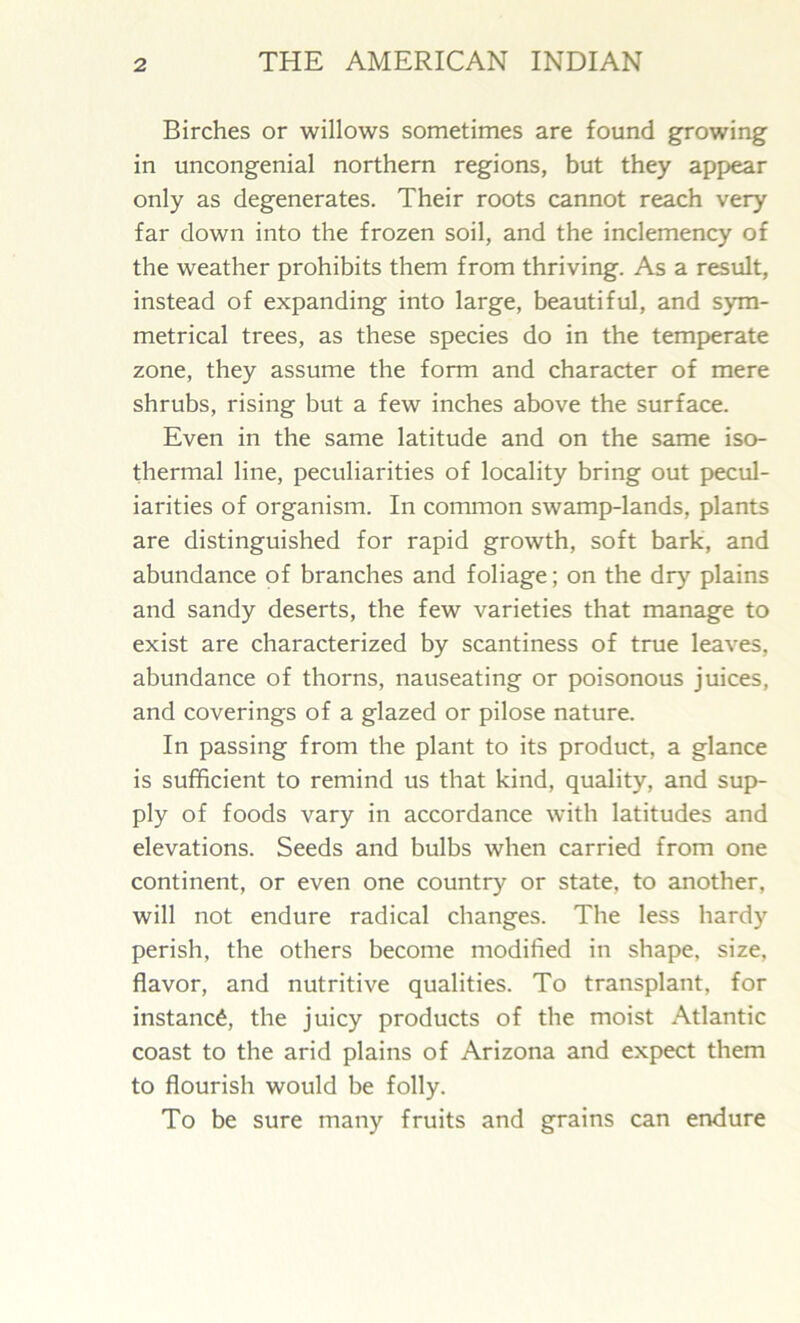 Birches or willows sometimes are found growing in uncongenial northern regions, but they appear only as degenerates. Their roots cannot reach very far down into the frozen soil, and the inclemency of the weather prohibits them from thriving. As a result, instead of expanding into large, beautiful, and sym- metrical trees, as these species do in the temperate zone, they assume the form and character of mere shrubs, rising but a few inches above the surface. Even in the same latitude and on the same iso- thermal line, peculiarities of locality bring out pecul- iarities of organism. In common swamp-lands, plants are distinguished for rapid growth, soft bark, and abundance of branches and foliage; on the dry plains and sandy deserts, the few varieties that manage to exist are characterized by scantiness of true leaves, abundance of thorns, nauseating or poisonous juices, and coverings of a glazed or pilose nature. In passing from the plant to its product, a glance is sufficient to remind us that kind, quality, and sup- ply of foods vary in accordance with latitudes and elevations. Seeds and bulbs when carried from one continent, or even one country or state, to another, will not endure radical changes. The less hardy perish, the others become modified in shape, size, flavor, and nutritive qualities. To transplant, for instance, the juicy products of the moist Atlantic coast to the arid plains of Arizona and expect them to flourish would be folly. To be sure many fruits and grains can endure