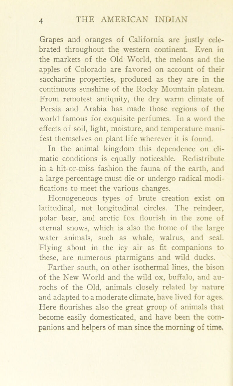 Grapes and oranges of California are justly cele- brated throughout the western continent. Even in the markets of the Old World, the melons and the apples of Colorado are favored on account of their saccharine properties, produced as they are in the continuous sunshine of the Rocky Mountain plateau. From remotest antiquity, the dry warm climate of Persia and Arabia has made those regions of the world famous for exquisite perfumes. In a word the effects of soil, light, moisture, and temperature mani- fest themselves on plant life wherever it is found. In the animal kingdom this dependence on cli- matic conditions is equally noticeable. Redistribute in a hit-or-miss fashion the fauna of the earth, and a large percentage must die or undergo radical modi- fications to meet the various changes. Homogeneous types of brute creation exist on latitudinal, not longitudinal circles. The reindeer, polar bear, and arctic fox flourish in the zone of eternal snows, which is also the home of the large water animals, such as whale, walrus, and seal. Flying about in the icy air as fit companions to these, are numerous ptarmigans and wild ducks. Farther south, on other isothermal lines, the bison of the New World and the wild ox, buffalo, and au- rochs of the Old, animals closely related by nature and adapted to a moderate climate, have lived for ages. Here flourishes also the great group of animals that become easily domesticated, and have been the com- panions and helpers of man since the morning of time.