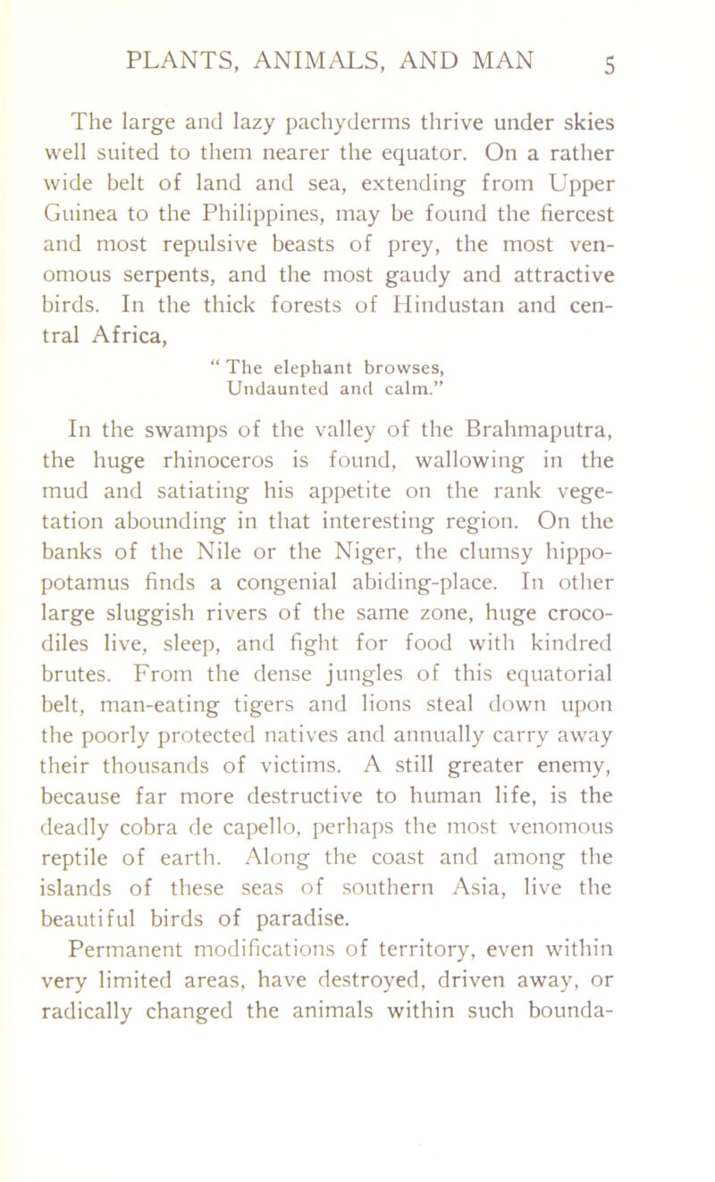 The large and lazy pachyderms thrive under skies well suited to them nearer the equator. On a rather wide belt of land and sea, extending from Upper Guinea to the Philippines, may be found the fiercest and most repulsive beasts of prey, the most ven- omous serpents, and the most gaudy and attractive birds. In the thick forests of Hindustan and cen- tral Africa, “ The elephant browses, Undaunted and calm.” In the swamps of the valley of the Brahmaputra, the huge rhinoceros is found, wallowing in the mud and satiating his appetite on the rank vege- tation abounding in that interesting region. On the banks of the Nile or the Niger, the clumsy hippo- potamus finds a congenial abiding-place. In other large sluggish rivers of the same zone, huge croco- diles live, sleep, and fight for food with kindred brutes. From the dense jungles of this equatorial belt, man-eating tigers and lions steal down upon the poorly protected natives and annually carry away their thousands of victims. A still greater enemy, because far more destructive to human life, is the deadly cobra de capello, perhaps the most venomous reptile of earth. Along the coast and among the islands of these seas of southern Asia, live the beautiful birds of paradise. Permanent modifications of territory, even within very limited areas, have destroyed, driven away, or radically changed the animals within such bounda-