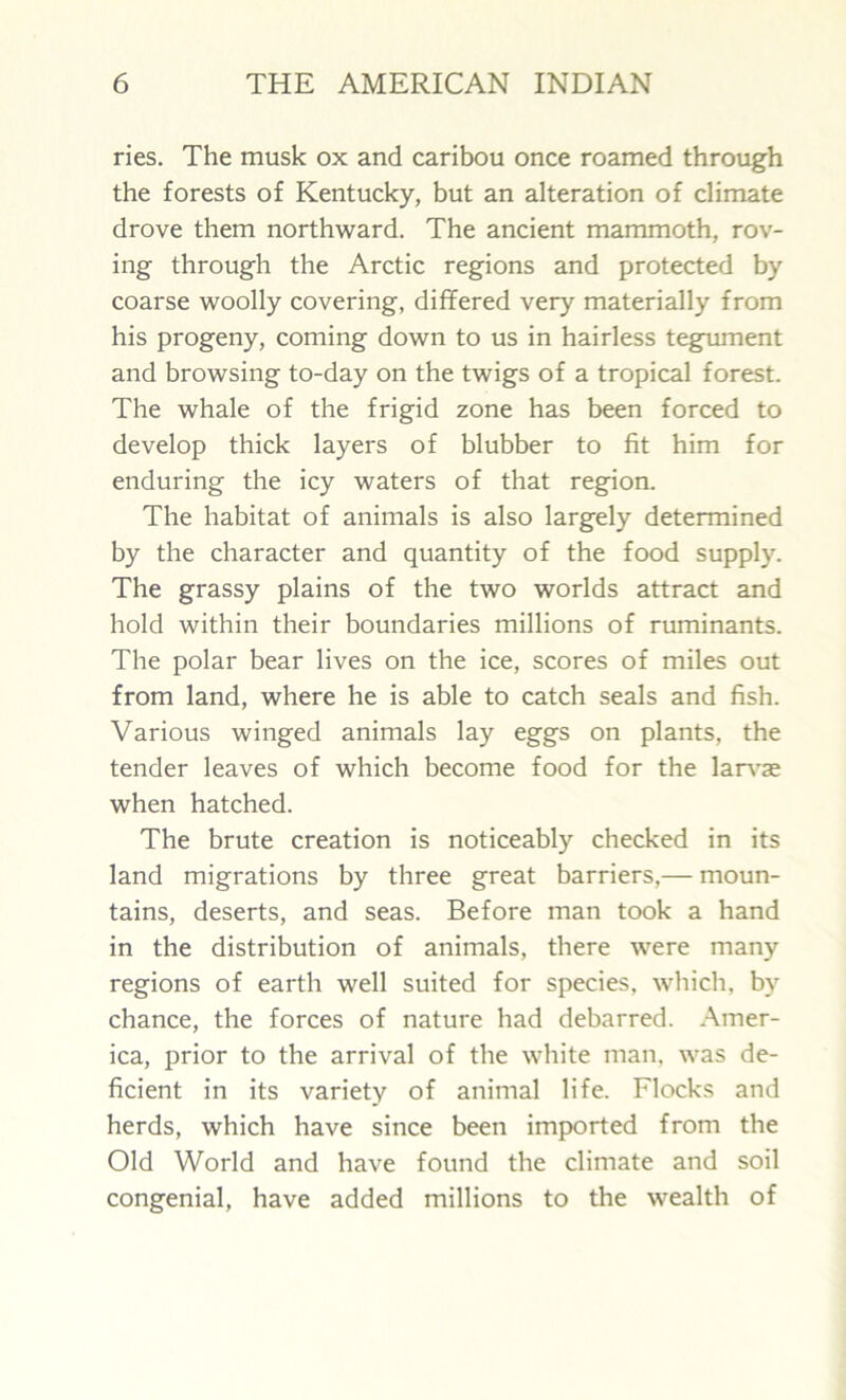ries. The musk ox and caribou once roamed through the forests of Kentucky, but an alteration of climate drove them northward. The ancient mammoth, rov- ing through the Arctic regions and protected by coarse woolly covering, differed very materially from his progeny, coming down to us in hairless tegument and browsing to-day on the twigs of a tropical forest. The whale of the frigid zone has been forced to develop thick layers of blubber to fit him for enduring the icy waters of that region. The habitat of animals is also largely determined by the character and quantity of the food supply. The grassy plains of the two worlds attract and hold within their boundaries millions of ruminants. The polar bear lives on the ice, scores of miles out from land, where he is able to catch seals and fish. Various winged animals lay eggs on plants, the tender leaves of which become food for the larvae when hatched. The brute creation is noticeably checked in its land migrations by three great barriers,— moun- tains, deserts, and seas. Before man took a hand in the distribution of animals, there were many regions of earth well suited for species, which, by chance, the forces of nature had debarred. Amer- ica, prior to the arrival of the white man, was de- ficient in its variety of animal life. Flocks and herds, which have since been imported from the Old World and have found the climate and soil congenial, have added millions to the wealth of