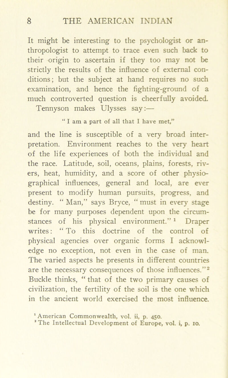 It might be interesting to the psychologist or an- thropologist to attempt to trace even such back to their origin to ascertain if they too may not be strictly the results of the influence of external con- ditions; but the subject at hand requires no such examination, and hence the fighting-ground of a much controverted question is cheerfully avoided. Tennyson makes Ulysses say:— “ I am a part of all that I have met,” and the line is susceptible of a very broad inter- pretation. Environment reaches to the very heart of the life experiences of both the individual and the race. Latitude, soil, oceans, plains, forests, riv- ers, heat, humidity, and a score of other physio- graphical influences, general and local, are ever present to modify human pursuits, progress, and destiny. “ Man,” says Bryce, “ must in every stage be for many purposes dependent upon the circum- stances of his physical environment.” 1 Draper writes: “To this doctrine of the control of physical agencies over organic forms I acknowl- edge no exception, not even in the case of man. The varied aspects he presents in different countries are the necessary consequences of those influences.”2 Buckle thinks, “ that of the two primary causes of civilization, the fertility of the soil is the one which in the ancient world exercised the most influence. 1 American Commonwealth, vol. ii, p. 450. 2 The Intellectual Development of Europe, vol. i, p. 10.