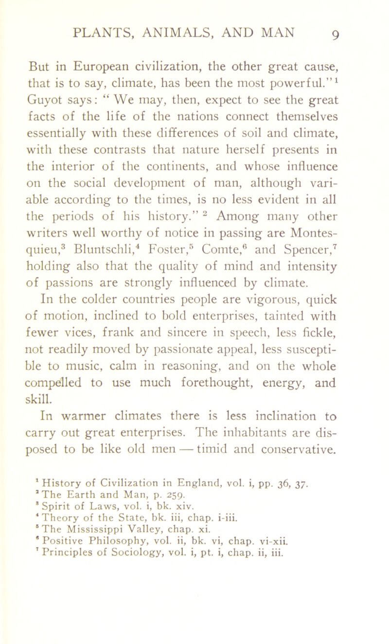 But in European civilization, the other great cause, that is to say, climate, has been the most powerful.”1 Guyot says: “ We may, then, expect to see the great facts of the life of the nations connect themselves essentially with these differences of soil and climate, with these contrasts that nature herself presents in the interior of the continents, and whose influence on the social development of man, although vari- able according to the times, is no less evident in all the periods of his history.” 2 Among many other writers well worthy of notice in passing are Montes- quieu,3 Bluntschli,4 Foster,5 Comte,6 and Spencer,7 holding also that the quality of mind and intensity of passions are strongly influenced by climate. In the colder countries people are vigorous, quick of motion, inclined to bold enterprises, tainted with fewer vices, frank and sincere in speech, less fickle, not readily moved by passionate appeal, less suscepti- ble to music, calm in reasoning, and on the whole compelled to use much forethought, energy, and skill. In warmer climates there is less inclination to carry out great enterprises. The inhabitants are dis- posed to be like old men — timid and conservative. 1 History of Civilization in England, vol. i, pp. 36, 37. 3 The Earth and Man, p. 259. ' Spirit of Laws, vol. i, bk. xiv. ‘Theory of the State, bk. iii, chap, i-iii. 5 The Mississippi Valley, chap. xi. * Positive Philosophy, vol. ii, bk. vi, chap, vi-xii. 7 Principles of Sociology, vol. i, pt. i, chap, ii, iii.