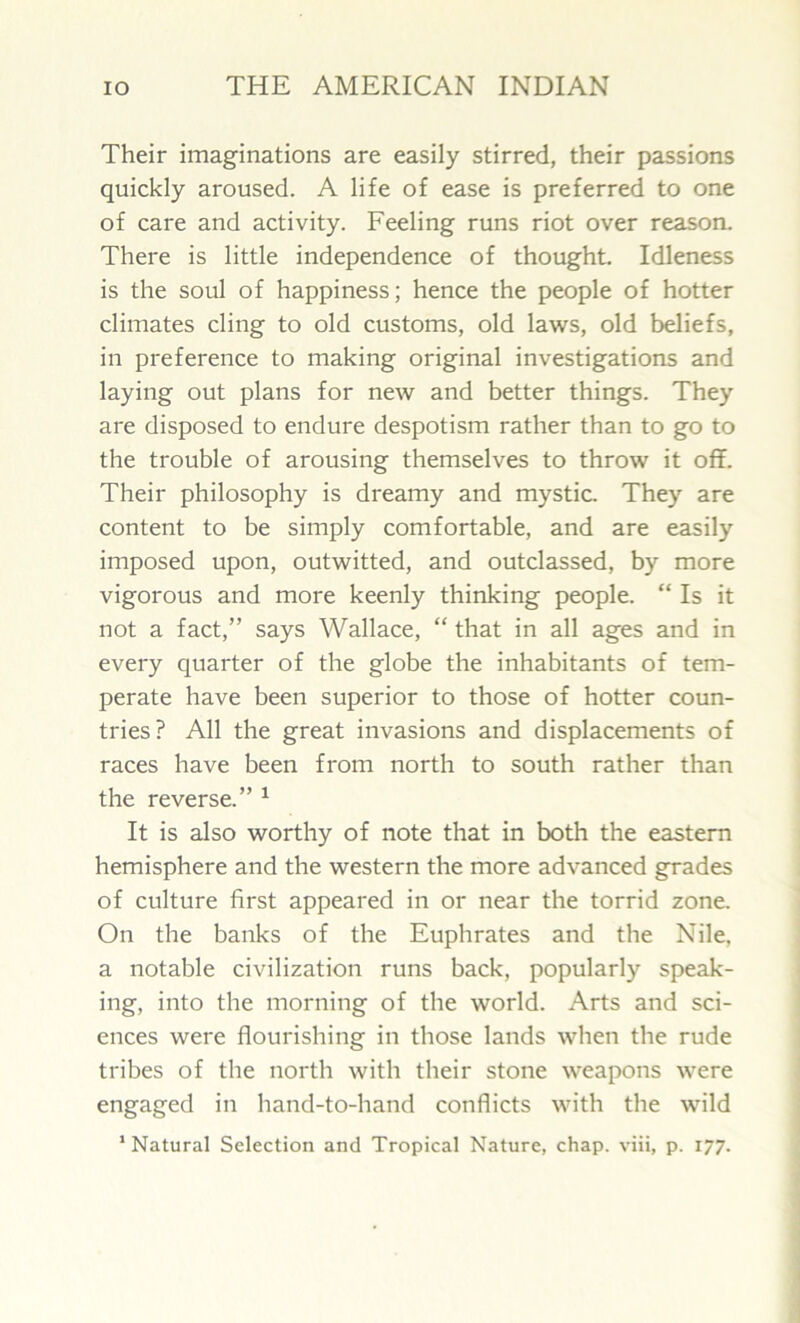 Their imaginations are easily stirred, their passions quickly aroused. A life of ease is preferred to one of care and activity. Feeling runs riot over reason. There is little independence of thought. Idleness is the soul of happiness; hence the people of hotter climates cling to old customs, old laws, old beliefs, in preference to making original investigations and laying out plans for new and better things. They are disposed to endure despotism rather than to go to the trouble of arousing themselves to throw it off. Their philosophy is dreamy and mystic. They are content to be simply comfortable, and are easily imposed upon, outwitted, and outclassed, by more vigorous and more keenly thinking people. “ Is it not a fact,” says Wallace, “that in all ages and in every quarter of the globe the inhabitants of tem- perate have been superior to those of hotter coun- tries? All the great invasions and displacements of races have been from north to south rather than the reverse.” 1 It is also worthy of note that in both the eastern hemisphere and the western the more advanced grades of culture first appeared in or near the torrid zone. On the banks of the Euphrates and the Nile, a notable civilization runs back, popularly speak- ing, into the morning of the world. Arts and sci- ences were flourishing in those lands when the rude tribes of the north with their stone weapons were engaged in hand-to-hand conflicts with the wild
